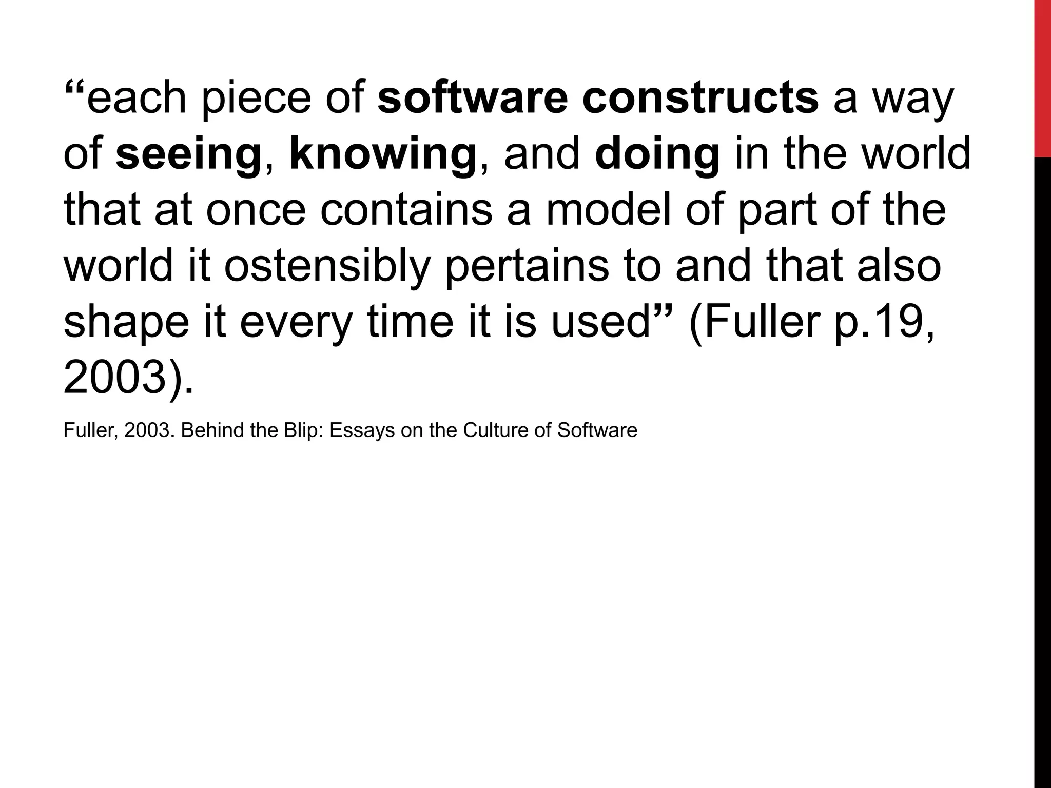 “each piece of software constructs a way
of seeing, knowing, and doing in the world
that at once contains a model of part of the
world it ostensibly pertains to and that also
shape it every time it is used” (Fuller p.19,
2003).
Fuller, 2003. Behind the Blip: Essays on the Culture of Software
 