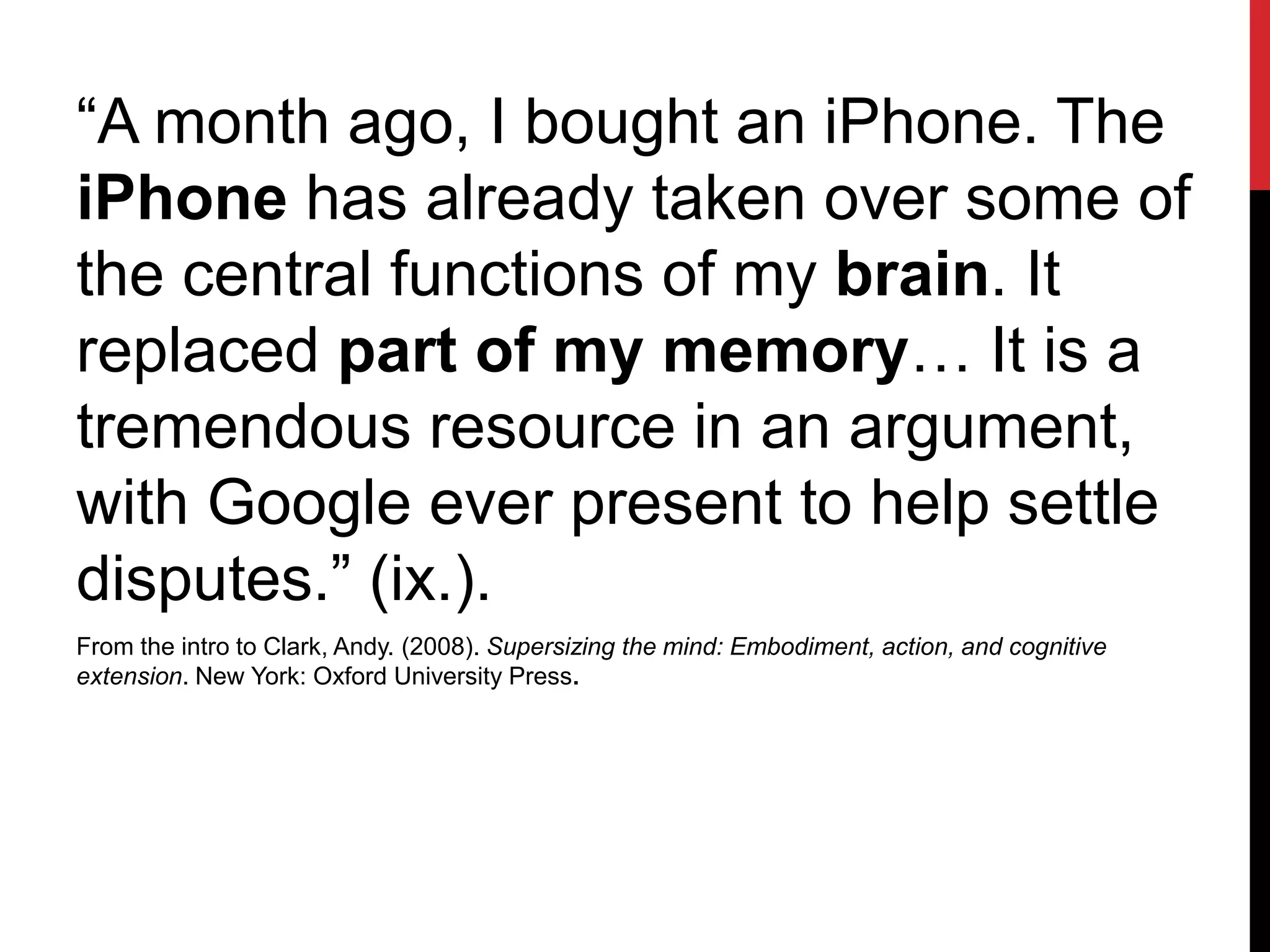 “A month ago, I bought an iPhone. The
iPhone has already taken over some of
the central functions of my brain. It
replaced part of my memory… It is a
tremendous resource in an argument,
with Google ever present to help settle
disputes.” (ix.).
From the intro to Clark, Andy. (2008). Supersizing the mind: Embodiment, action, and cognitive
extension. New York: Oxford University Press.
 