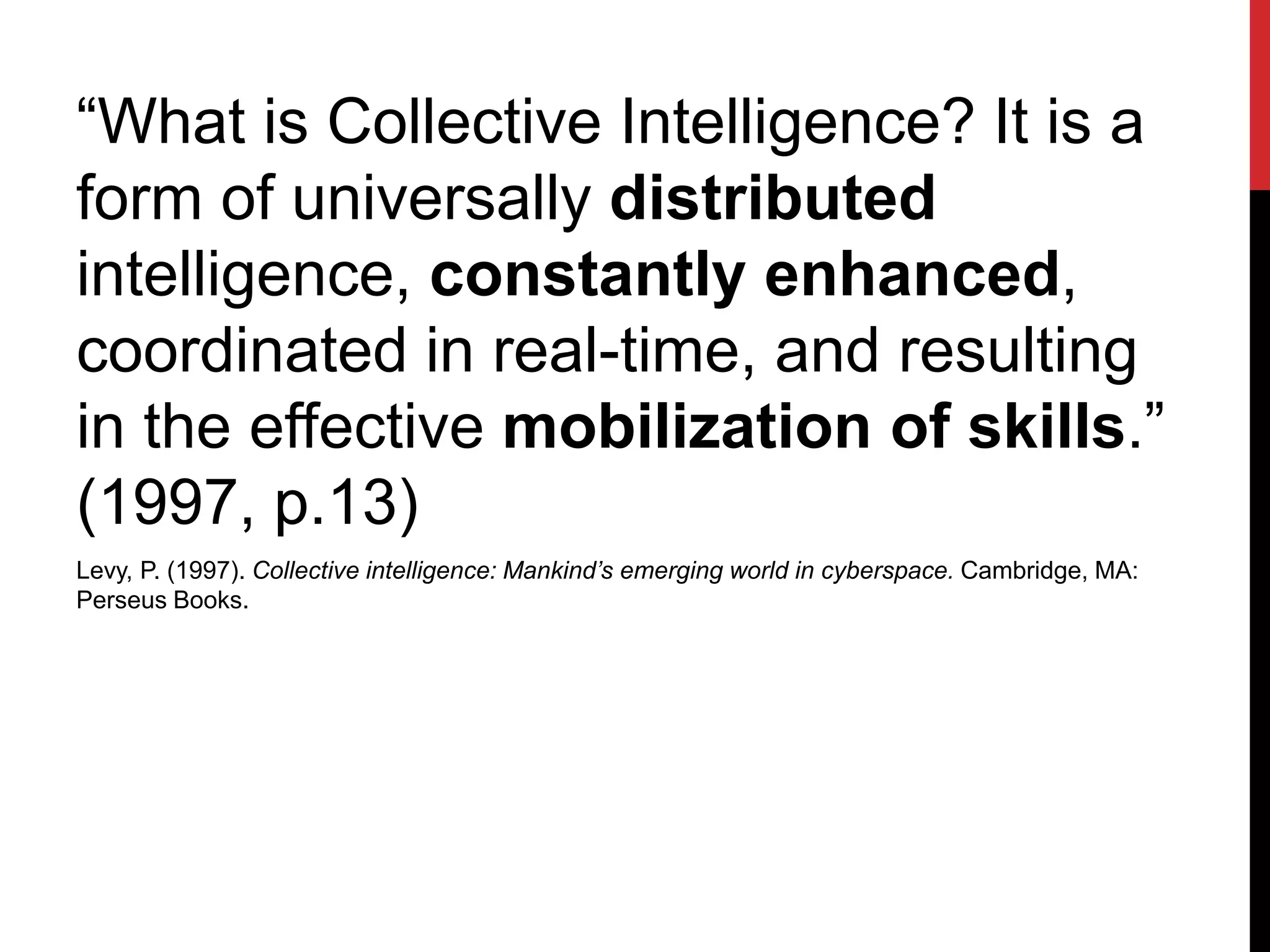 “What is Collective Intelligence? It is a
form of universally distributed
intelligence, constantly enhanced,
coordinated in real-time, and resulting
in the effective mobilization of skills.”
(1997, p.13)
Levy, P. (1997). Collective intelligence: Mankind’s emerging world in cyberspace. Cambridge, MA:
Perseus Books.
 