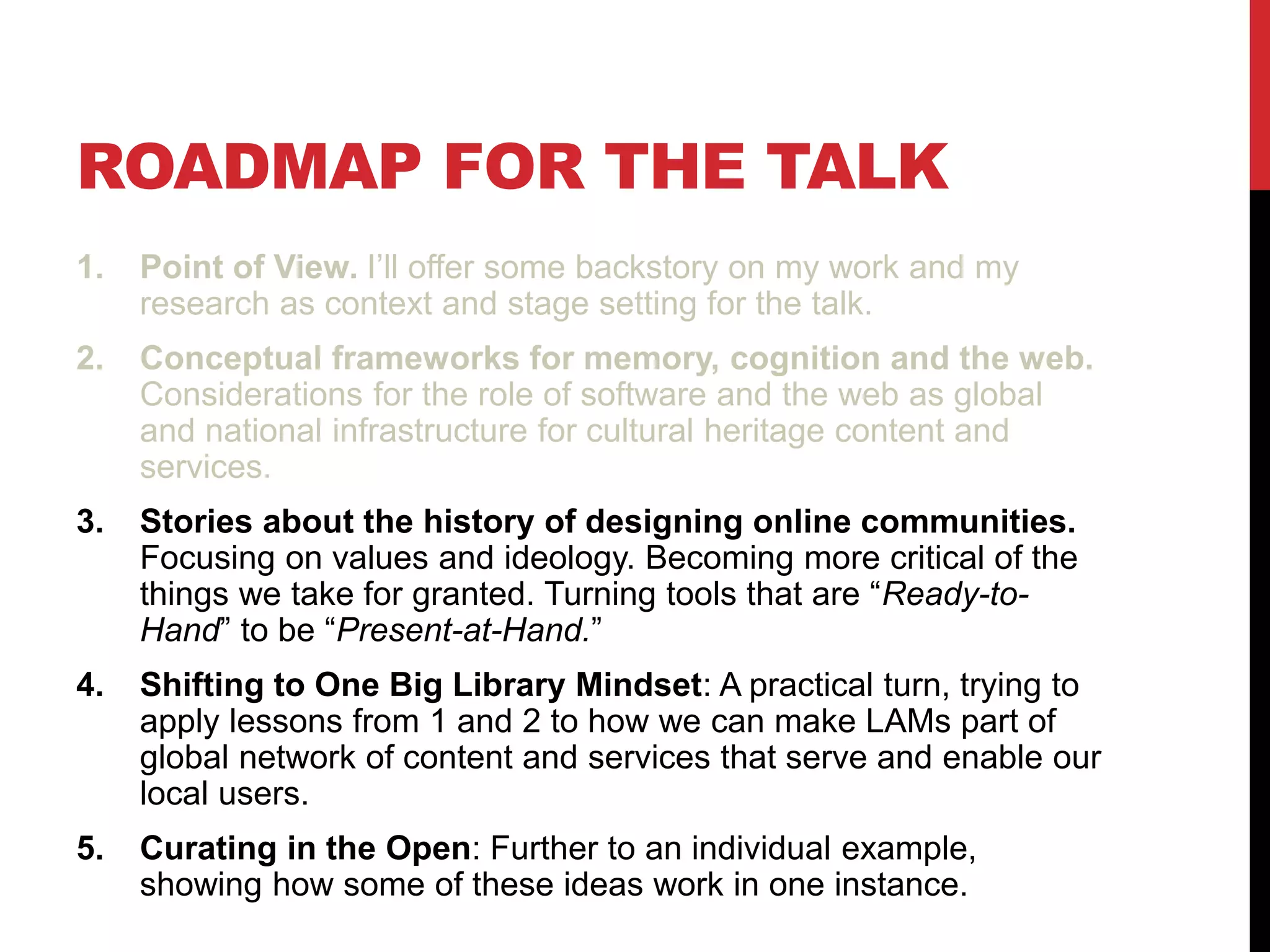 ROADMAP FOR THE TALK
1. Point of View. I’ll offer some backstory on my work and my
research as context and stage setting for the talk.
2. Conceptual frameworks for memory, cognition and the web.
Considerations for the role of software and the web as global
and national infrastructure for cultural heritage content and
services.
3. Stories about the history of designing online communities.
Focusing on values and ideology. Becoming more critical of the
things we take for granted. Turning tools that are “Ready-to-
Hand” to be “Present-at-Hand.”
4. Shifting to One Big Library Mindset: A practical turn, trying to
apply lessons from 1 and 2 to how we can make LAMs part of
global network of content and services that serve and enable our
local users.
5. Curating in the Open: Further to an individual example,
showing how some of these ideas work in one instance.
 