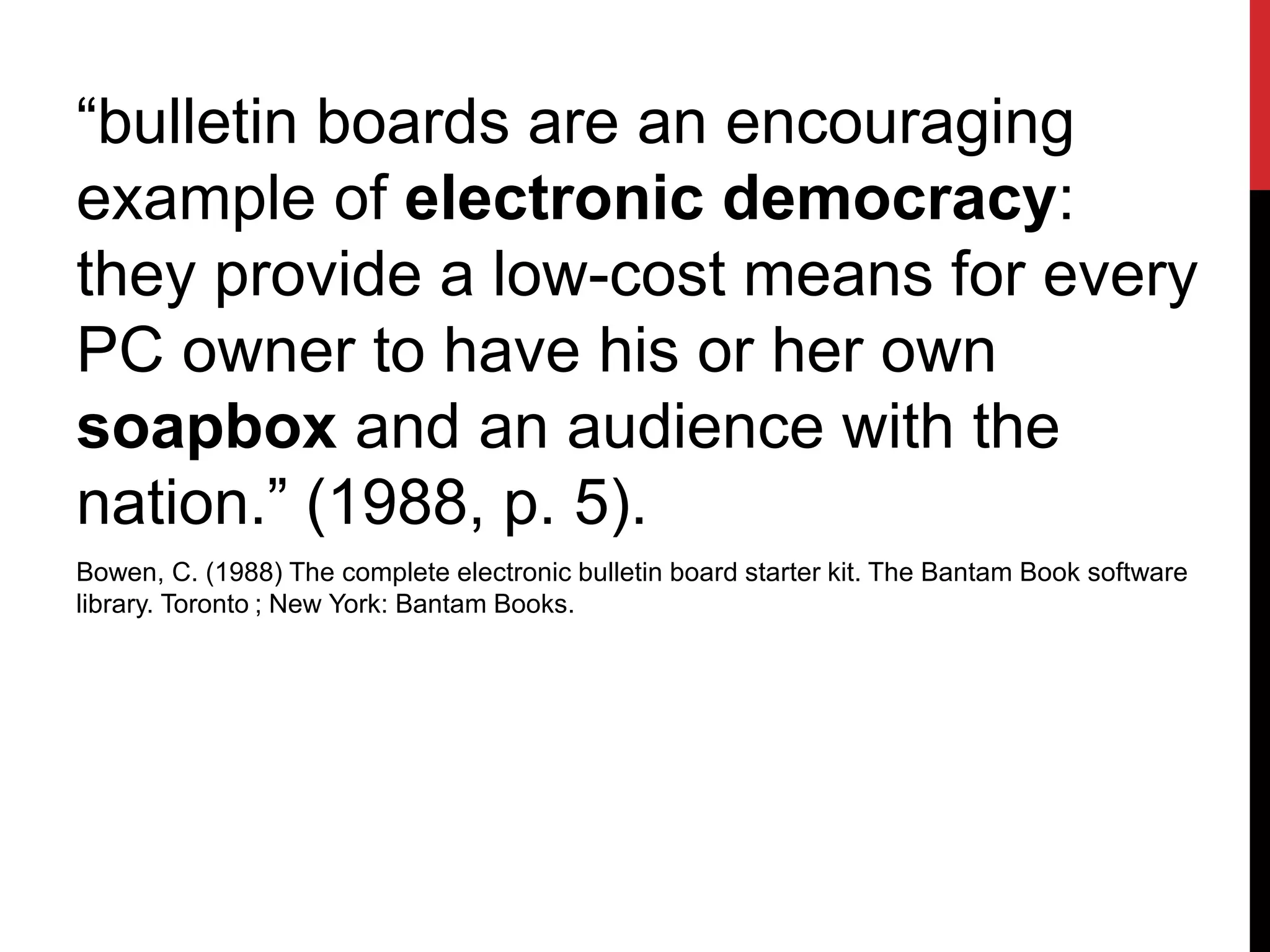 “bulletin boards are an encouraging
example of electronic democracy:
they provide a low-cost means for every
PC owner to have his or her own
soapbox and an audience with the
nation.” (1988, p. 5).
Bowen, C. (1988) The complete electronic bulletin board starter kit. The Bantam Book software
library. Toronto ; New York: Bantam Books.
 