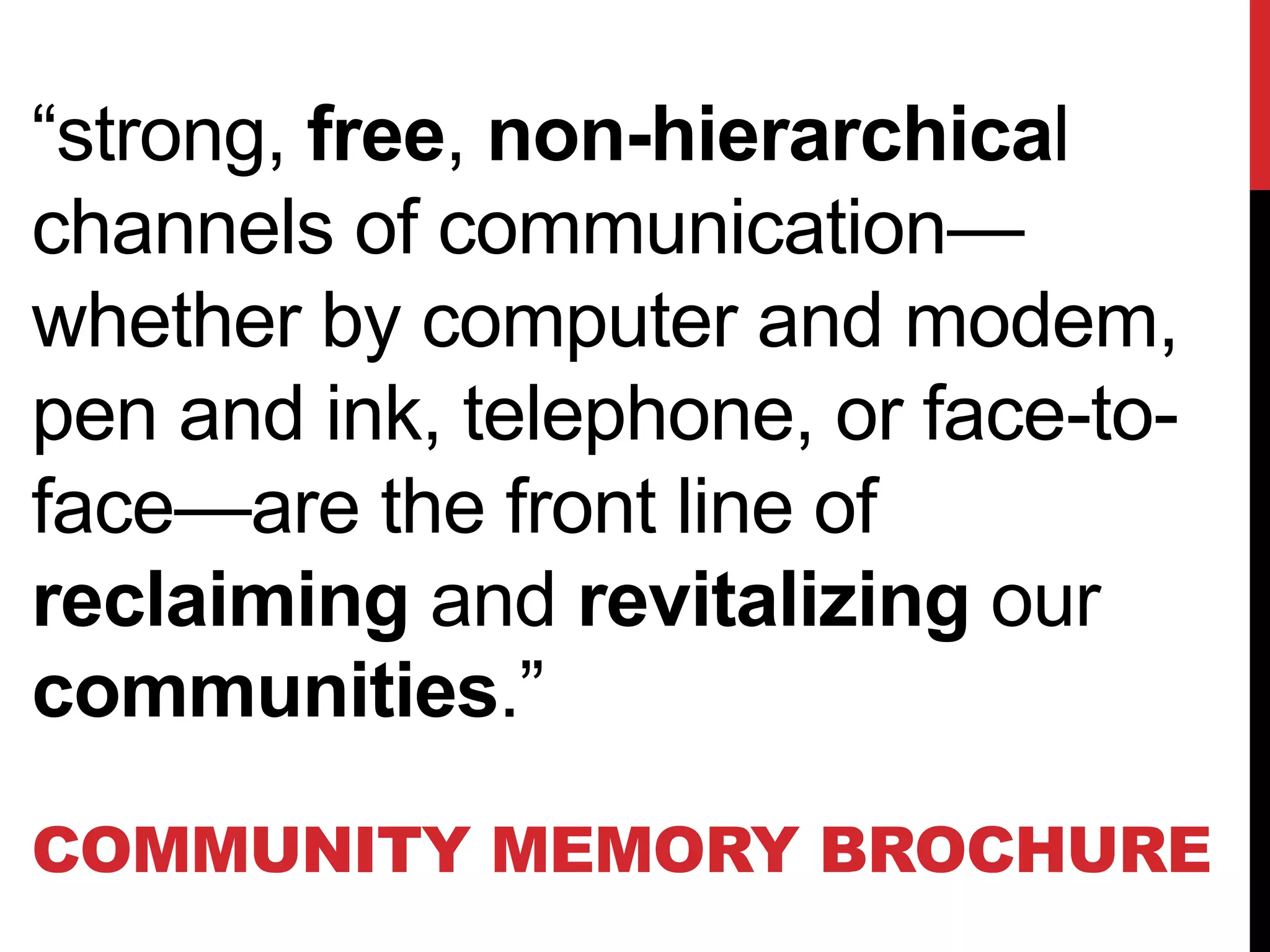 “strong, free, non-hierarchical
channels of communication—
whether by computer and modem,
pen and ink, telephone, or face-to-
face—are the front line of
reclaiming and revitalizing our
communities.”
COMMUNITY MEMORY BROCHURE
 