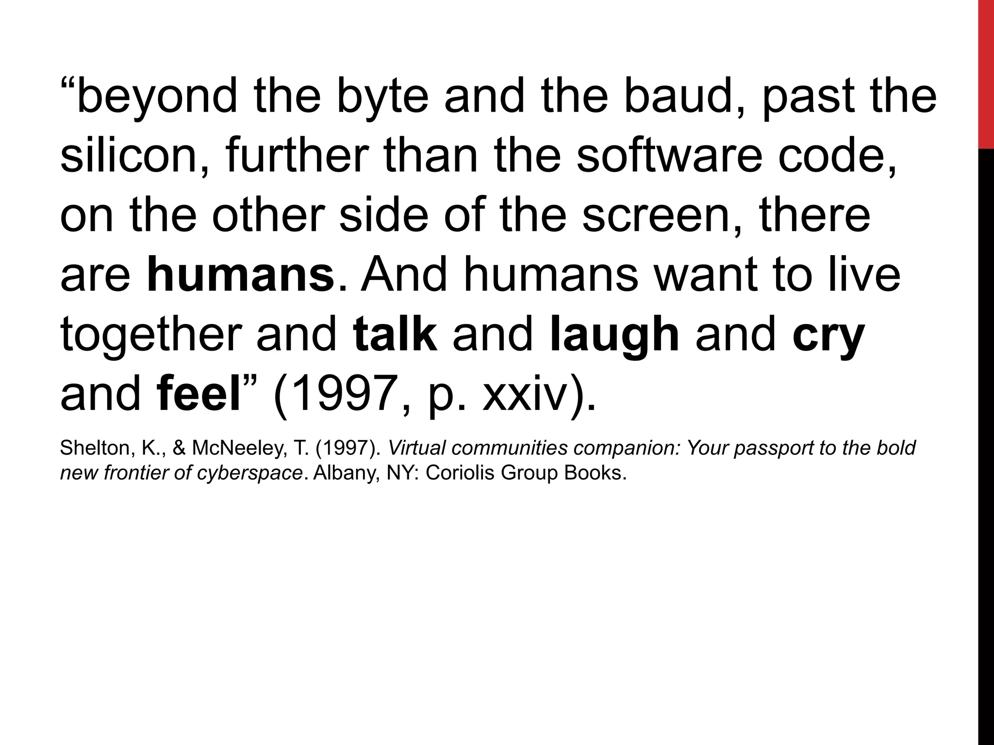 “beyond the byte and the baud, past the
silicon, further than the software code,
on the other side of the screen, there
are humans. And humans want to live
together and talk and laugh and cry
and feel” (1997, p. xxiv).
Shelton, K., & McNeeley, T. (1997). Virtual communities companion: Your passport to the bold
new frontier of cyberspace. Albany, NY: Coriolis Group Books.
 