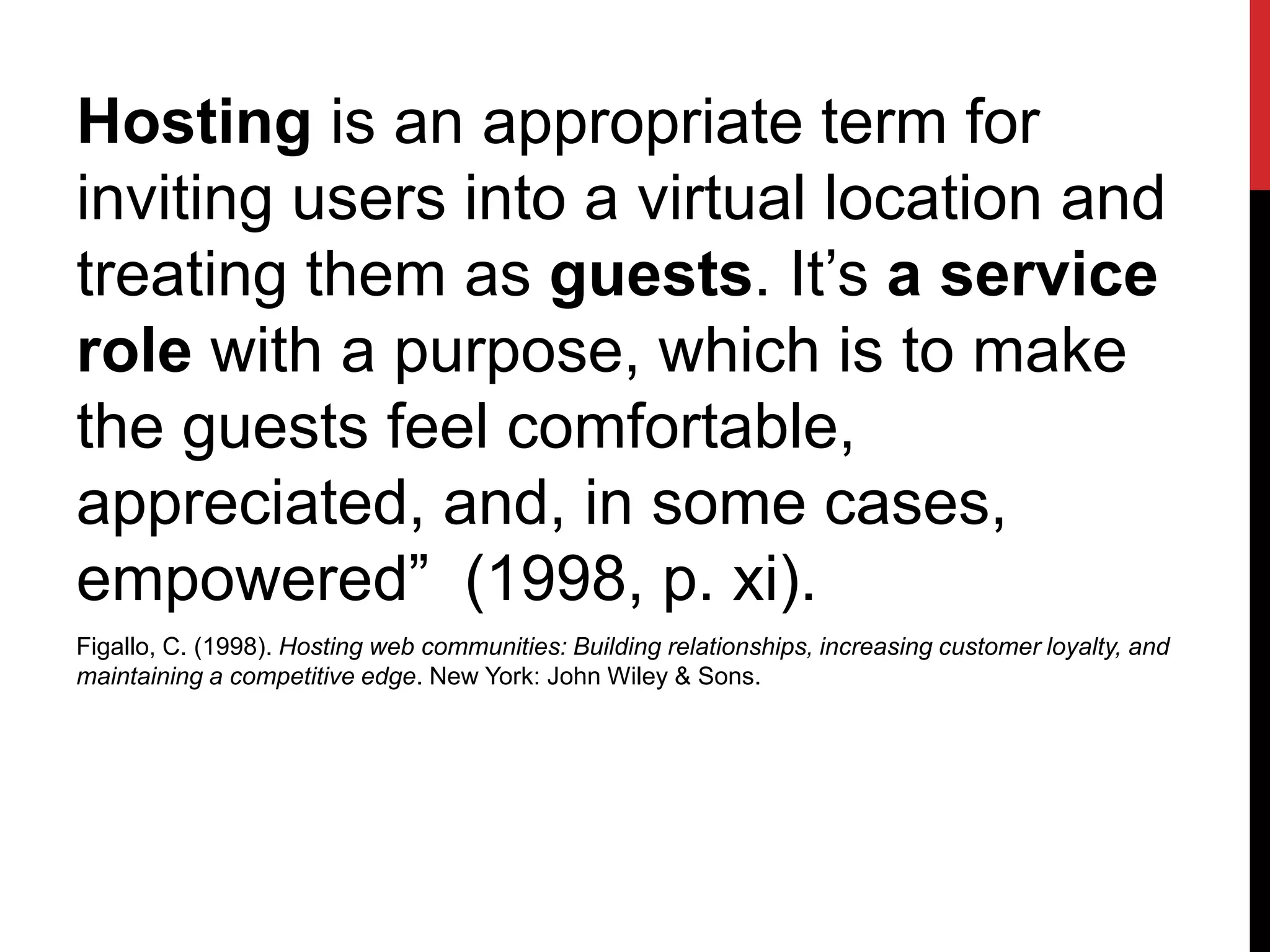 Hosting is an appropriate term for
inviting users into a virtual location and
treating them as guests. It’s a service
role with a purpose, which is to make
the guests feel comfortable,
appreciated, and, in some cases,
empowered” (1998, p. xi).
Figallo, C. (1998). Hosting web communities: Building relationships, increasing customer loyalty, and
maintaining a competitive edge. New York: John Wiley & Sons.
 