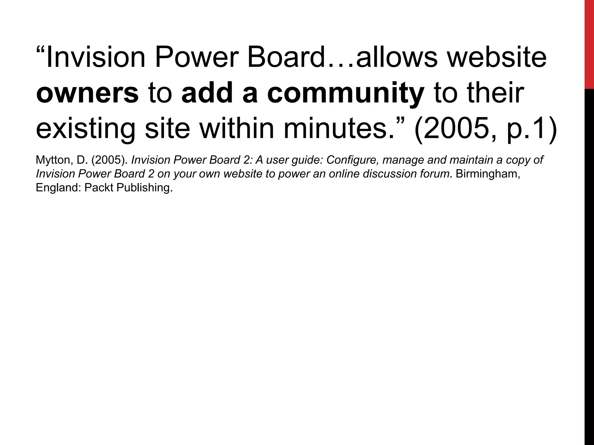 “Invision Power Board…allows website
owners to add a community to their
existing site within minutes.” (2005, p.1)
Mytton, D. (2005). Invision Power Board 2: A user guide: Configure, manage and maintain a copy of
Invision Power Board 2 on your own website to power an online discussion forum. Birmingham,
England: Packt Publishing.
 