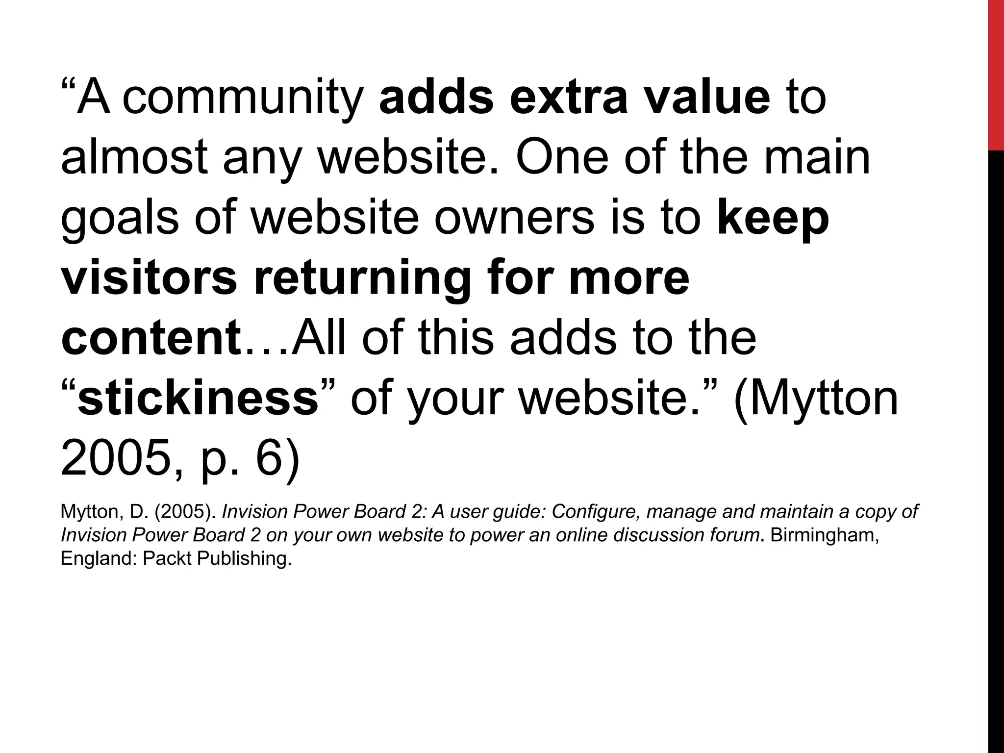 “A community adds extra value to
almost any website. One of the main
goals of website owners is to keep
visitors returning for more
content…All of this adds to the
“stickiness” of your website.” (Mytton
2005, p. 6)
Mytton, D. (2005). Invision Power Board 2: A user guide: Configure, manage and maintain a copy of
Invision Power Board 2 on your own website to power an online discussion forum. Birmingham,
England: Packt Publishing.
 