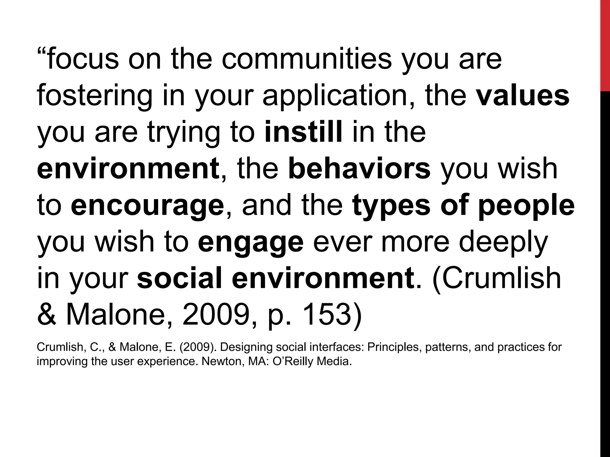 “focus on the communities you are
fostering in your application, the values
you are trying to instill in the
environment, the behaviors you wish
to encourage, and the types of people
you wish to engage ever more deeply
in your social environment. (Crumlish
& Malone, 2009, p. 153)
Crumlish, C., & Malone, E. (2009). Designing social interfaces: Principles, patterns, and practices for
improving the user experience. Newton, MA: O’Reilly Media.
 