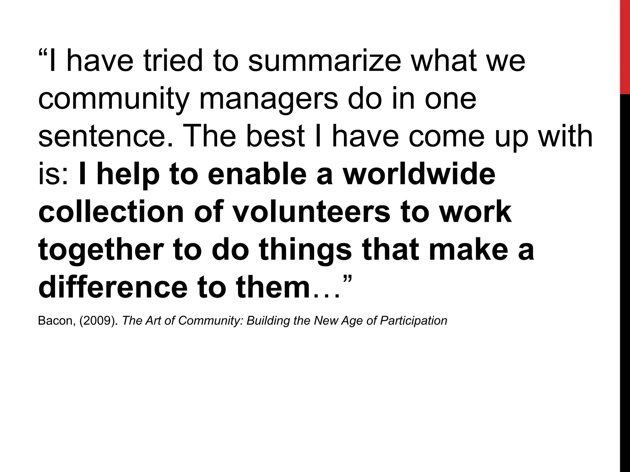 “I have tried to summarize what we
community managers do in one
sentence. The best I have come up with
is: I help to enable a worldwide
collection of volunteers to work
together to do things that make a
difference to them…”
Bacon, (2009). The Art of Community: Building the New Age of Participation
 