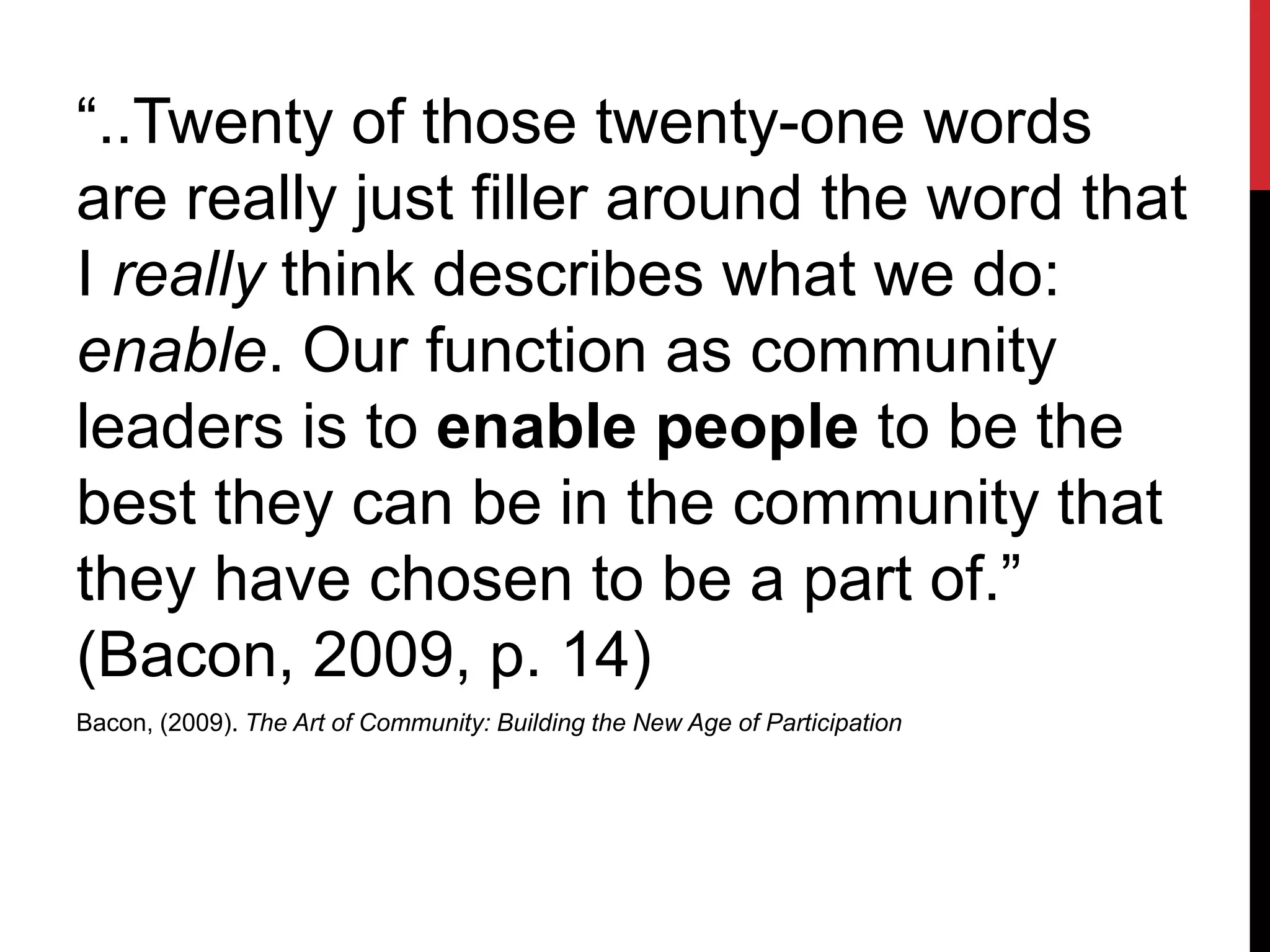 “..Twenty of those twenty-one words
are really just filler around the word that
I really think describes what we do:
enable. Our function as community
leaders is to enable people to be the
best they can be in the community that
they have chosen to be a part of.”
(Bacon, 2009, p. 14)
Bacon, (2009). The Art of Community: Building the New Age of Participation
 