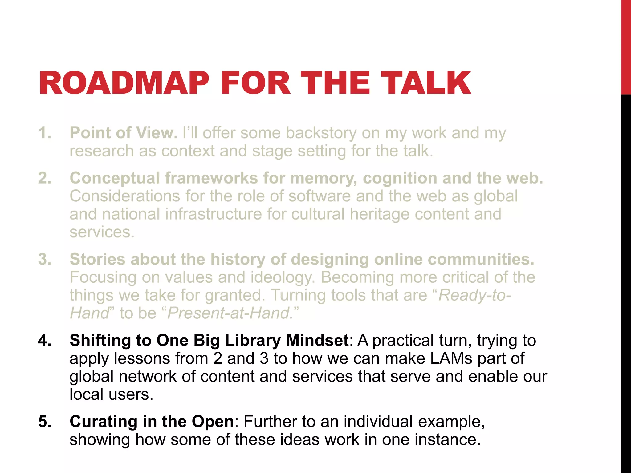 ROADMAP FOR THE TALK
1. Point of View. I’ll offer some backstory on my work and my
research as context and stage setting for the talk.
2. Conceptual frameworks for memory, cognition and the web.
Considerations for the role of software and the web as global
and national infrastructure for cultural heritage content and
services.
3. Stories about the history of designing online communities.
Focusing on values and ideology. Becoming more critical of the
things we take for granted. Turning tools that are “Ready-to-
Hand” to be “Present-at-Hand.”
4. Shifting to One Big Library Mindset: A practical turn, trying to
apply lessons from 2 and 3 to how we can make LAMs part of
global network of content and services that serve and enable our
local users.
5. Curating in the Open: Further to an individual example,
showing how some of these ideas work in one instance.
 