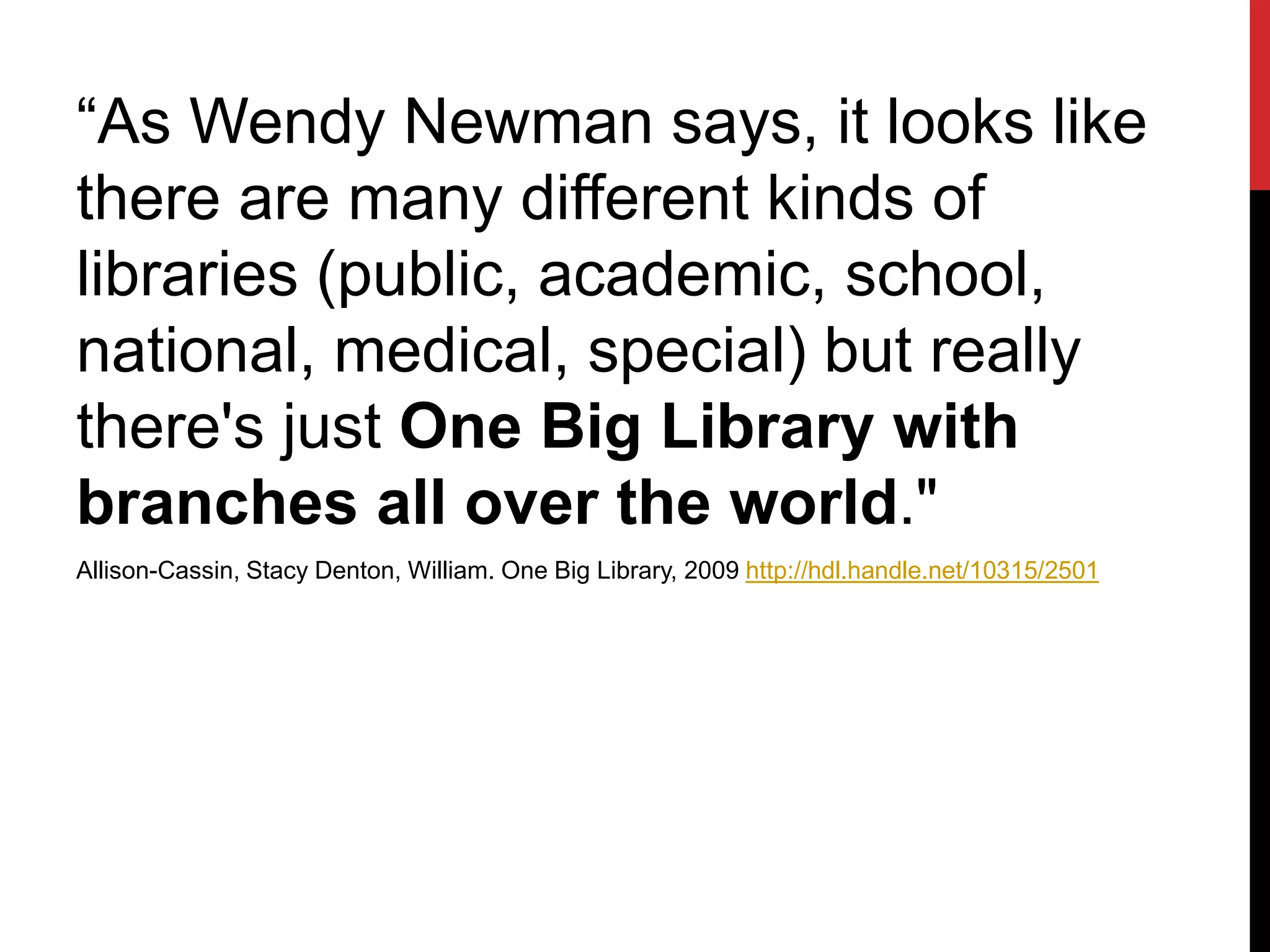 “As Wendy Newman says, it looks like
there are many different kinds of
libraries (public, academic, school,
national, medical, special) but really
there's just One Big Library with
branches all over the world."
Allison-Cassin, Stacy Denton, William. One Big Library, 2009 http://hdl.handle.net/10315/2501
 