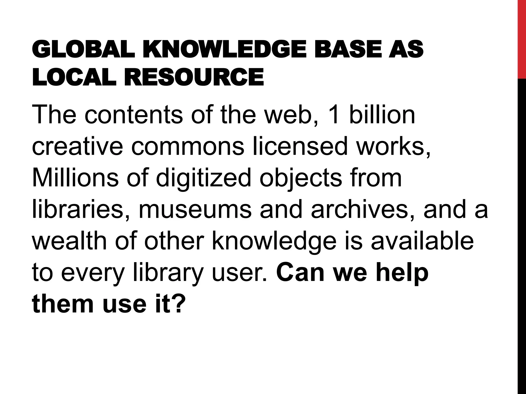 GLOBAL KNOWLEDGE BASE AS
LOCAL RESOURCE
The contents of the web, 1 billion
creative commons licensed works,
Millions of digitized objects from
libraries, museums and archives, and a
wealth of other knowledge is available
to every library user. Can we help
them use it?
 