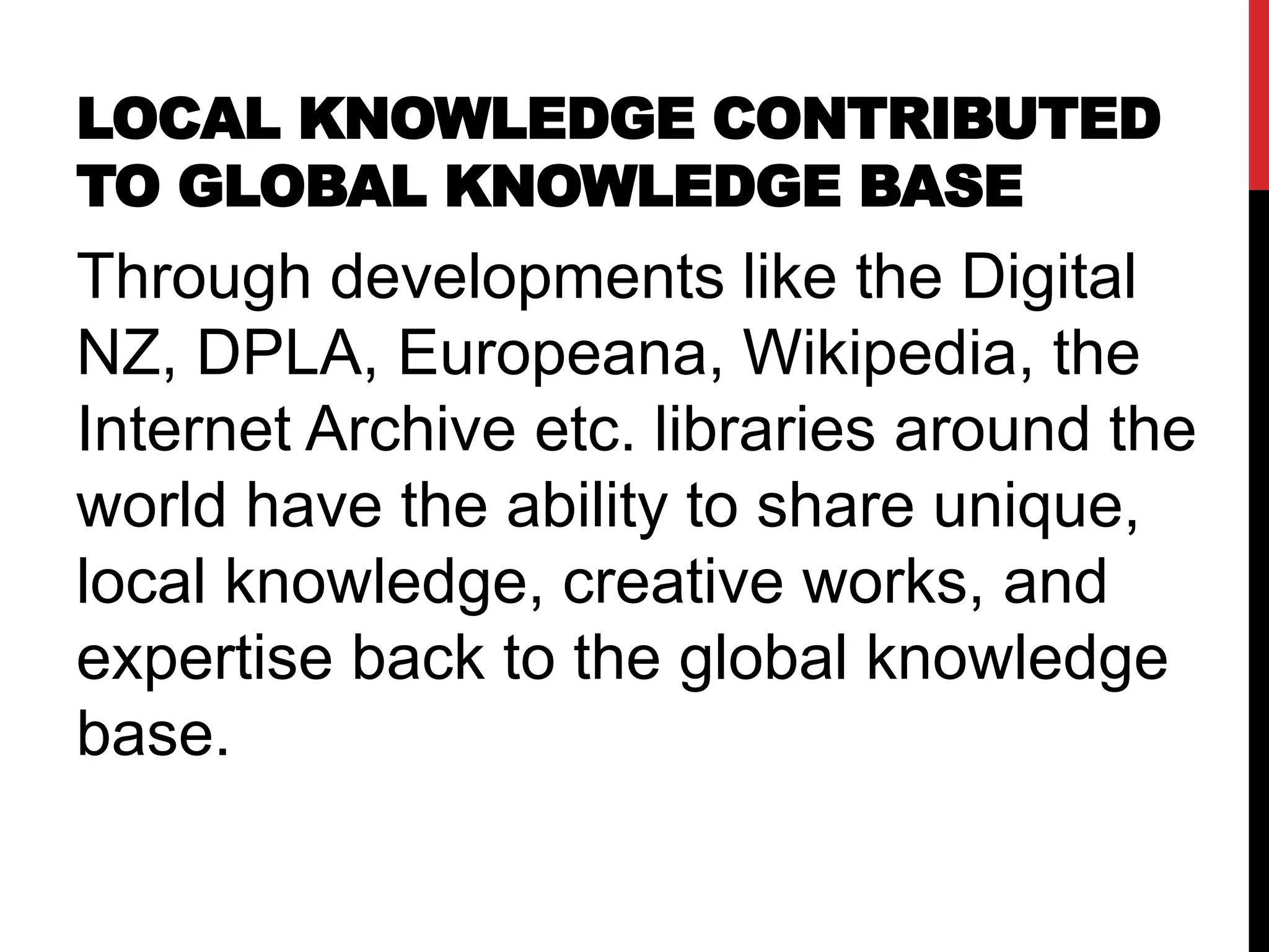 LOCAL KNOWLEDGE CONTRIBUTED
TO GLOBAL KNOWLEDGE BASE
Through developments like the Digital
NZ, DPLA, Europeana, Wikipedia, the
Internet Archive etc. libraries around the
world have the ability to share unique,
local knowledge, creative works, and
expertise back to the global knowledge
base.
 