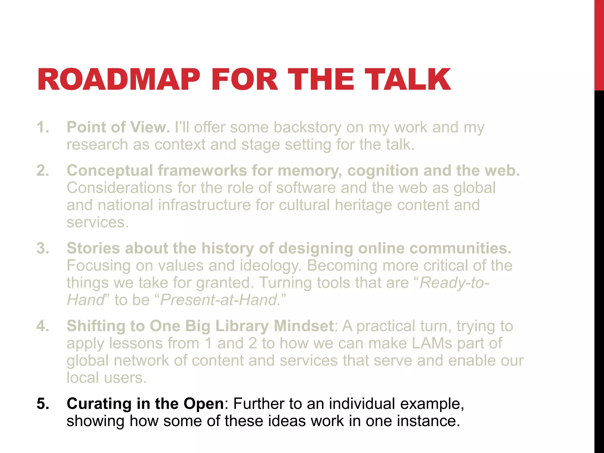 ROADMAP FOR THE TALK
1. Point of View. I’ll offer some backstory on my work and my
research as context and stage setting for the talk.
2. Conceptual frameworks for memory, cognition and the web.
Considerations for the role of software and the web as global
and national infrastructure for cultural heritage content and
services.
3. Stories about the history of designing online communities.
Focusing on values and ideology. Becoming more critical of the
things we take for granted. Turning tools that are “Ready-to-
Hand” to be “Present-at-Hand.”
4. Shifting to One Big Library Mindset: A practical turn, trying to
apply lessons from 1 and 2 to how we can make LAMs part of
global network of content and services that serve and enable our
local users.
5. Curating in the Open: Further to an individual example,
showing how some of these ideas work in one instance.
 