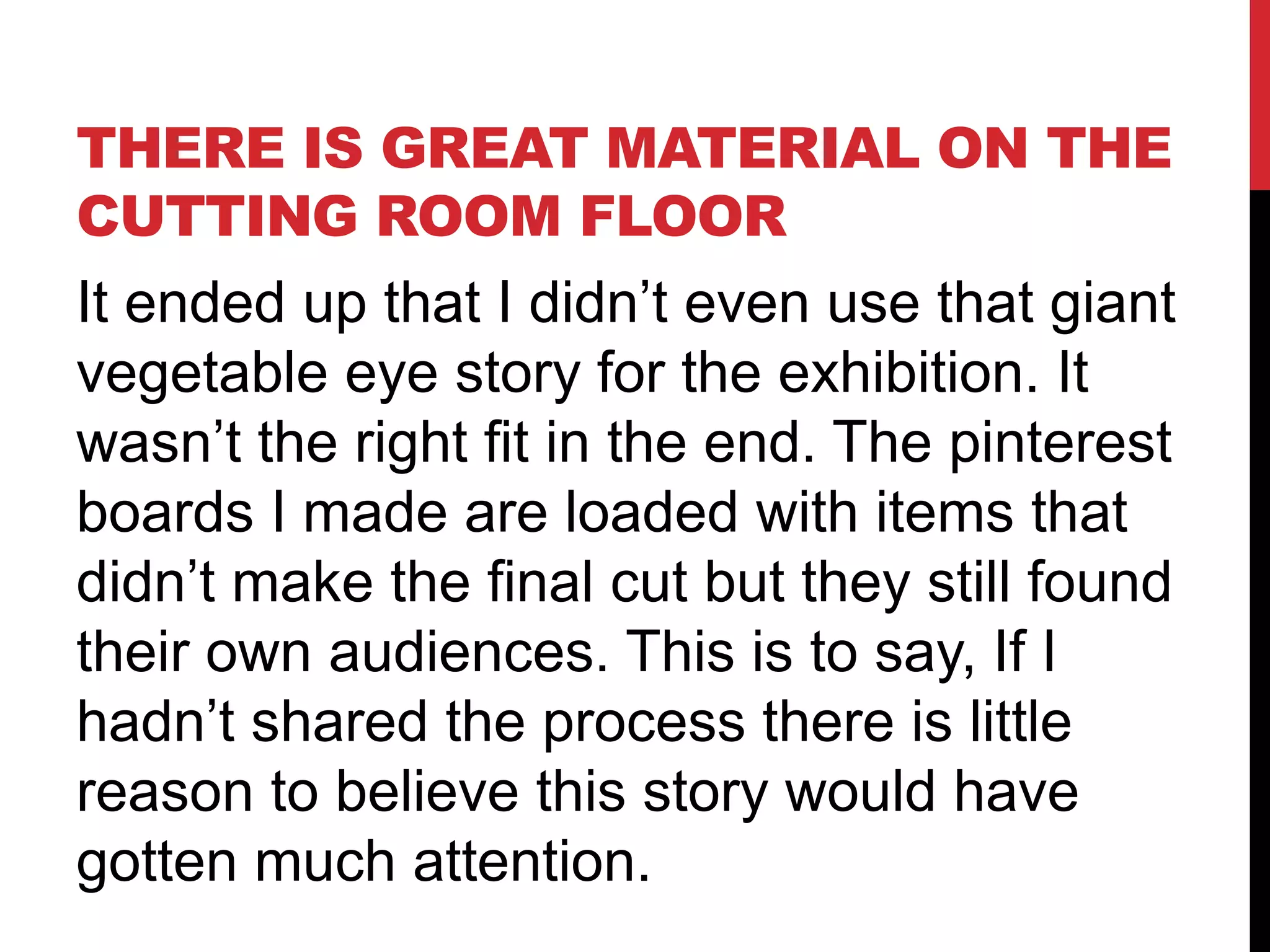 THERE IS GREAT MATERIAL ON THE
CUTTING ROOM FLOOR
It ended up that I didn’t even use that giant
vegetable eye story for the exhibition. It
wasn’t the right fit in the end. The pinterest
boards I made are loaded with items that
didn’t make the final cut but they still found
their own audiences. This is to say, If I
hadn’t shared the process there is little
reason to believe this story would have
gotten much attention.
 