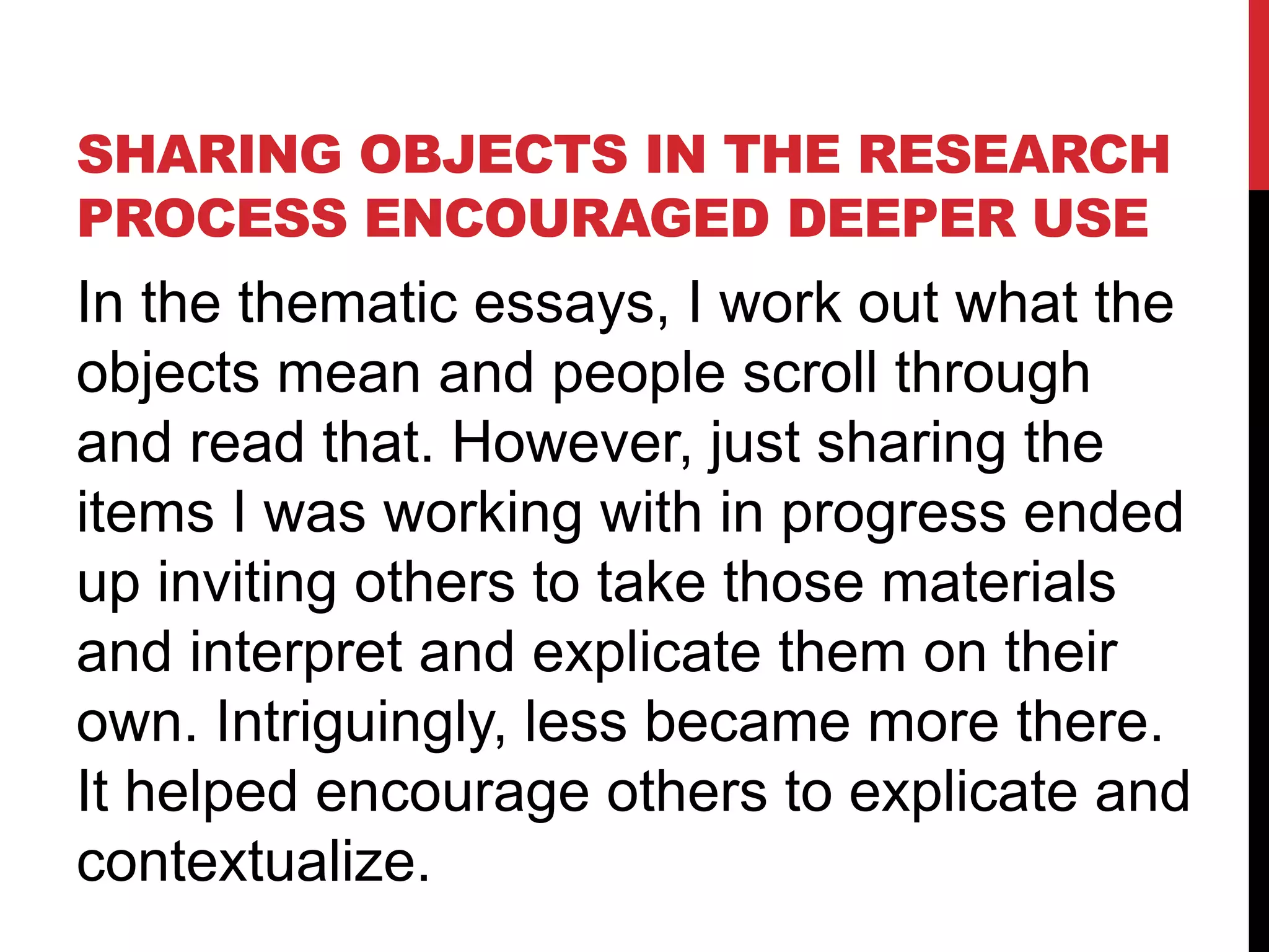 SHARING OBJECTS IN THE RESEARCH
PROCESS ENCOURAGED DEEPER USE
In the thematic essays, I work out what the
objects mean and people scroll through
and read that. However, just sharing the
items I was working with in progress ended
up inviting others to take those materials
and interpret and explicate them on their
own. Intriguingly, less became more there.
It helped encourage others to explicate and
contextualize.
 