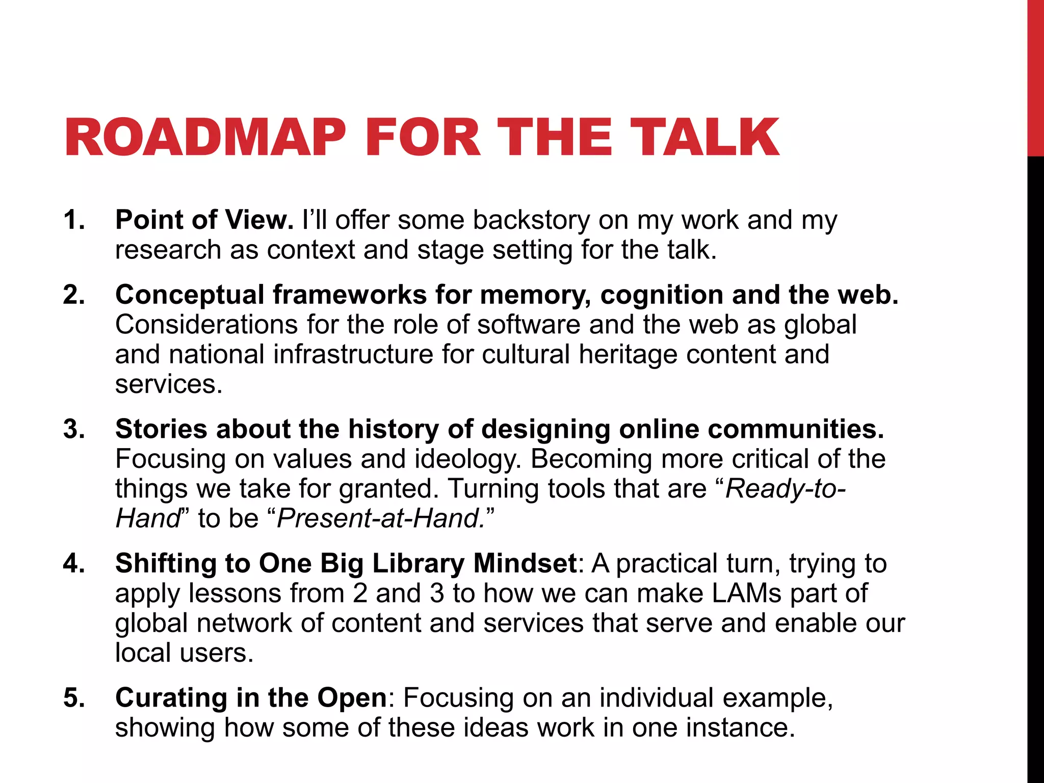 ROADMAP FOR THE TALK
1. Point of View. I’ll offer some backstory on my work and my
research as context and stage setting for the talk.
2. Conceptual frameworks for memory, cognition and the web.
Considerations for the role of software and the web as global
and national infrastructure for cultural heritage content and
services.
3. Stories about the history of designing online communities.
Focusing on values and ideology. Becoming more critical of the
things we take for granted. Turning tools that are “Ready-to-
Hand” to be “Present-at-Hand.”
4. Shifting to One Big Library Mindset: A practical turn, trying to
apply lessons from 2 and 3 to how we can make LAMs part of
global network of content and services that serve and enable our
local users.
5. Curating in the Open: Focusing on an individual example,
showing how some of these ideas work in one instance.
 