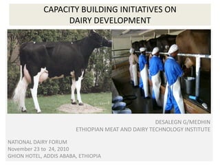 CAPACITY BUILDING INITIATIVES ON DAIRY DEVELOPMENT DESALEGN G/MEDHIN ETHIOPIAN MEAT AND DAIRY TECHNOLOGY DE DESALEGN G/MEDHIN ETHIOPIAN MEAT AND DAIRY TECHNOLOGY INSTITUTE NATIONAL DAIRY FORUM November 23 to  24, 2010  GHION HOTEL, ADDIS ABABA, ETHIOPIA 