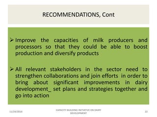 CURRNT STATUS OF DAIRYING Out of the total quantity of milk produced in the country only less than 2% is processed at industrial level Annual per capita consumption of milk is declining: some documents put it as 17kgs while others indicate 20 kgsImportation of milk and milk products is increasing from year to year11/24/2010CAPACITY BUILDING INITIATIVE ON DAIRY DEVELOPMENT12