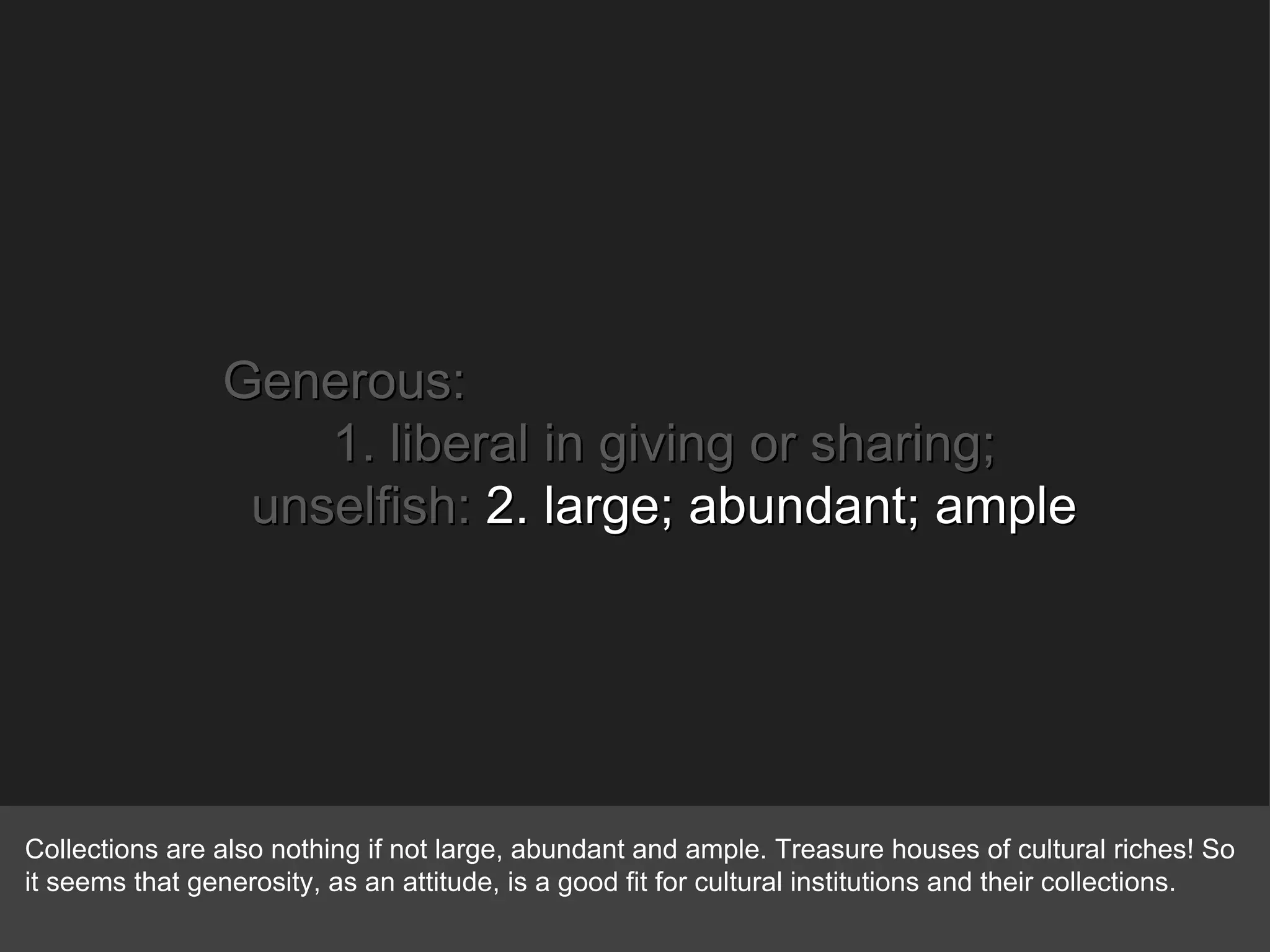 Generous: 1. liberal in giving or sharing; unselfish:  2. large; abundant; ample Collections are also nothing if not large, abundant and ample. Treasure houses of cultural riches! So it seems that generosity, as an attitude, is a good fit for cultural institutions and their collections. 