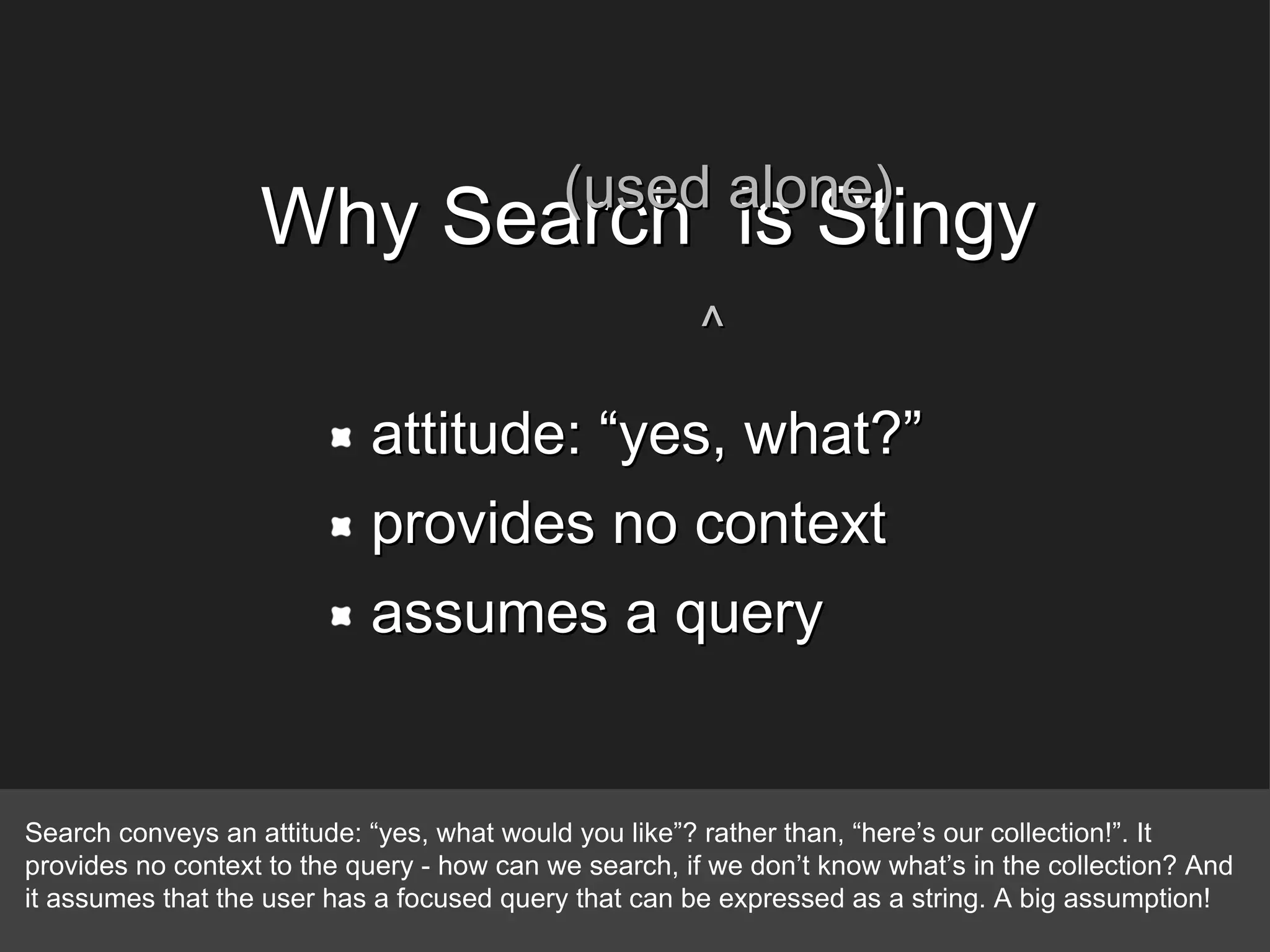 attitude: “yes, what?” provides no context assumes a query Why Search  is Stingy (used alone) ^ Search conveys an attitude: “yes, what would you like”? rather than, “here’s our collection!”. It provides no context to the query - how can we search, if we don’t know what’s in the collection? And it assumes that the user has a focused query that can be expressed as a string. A big assumption! 