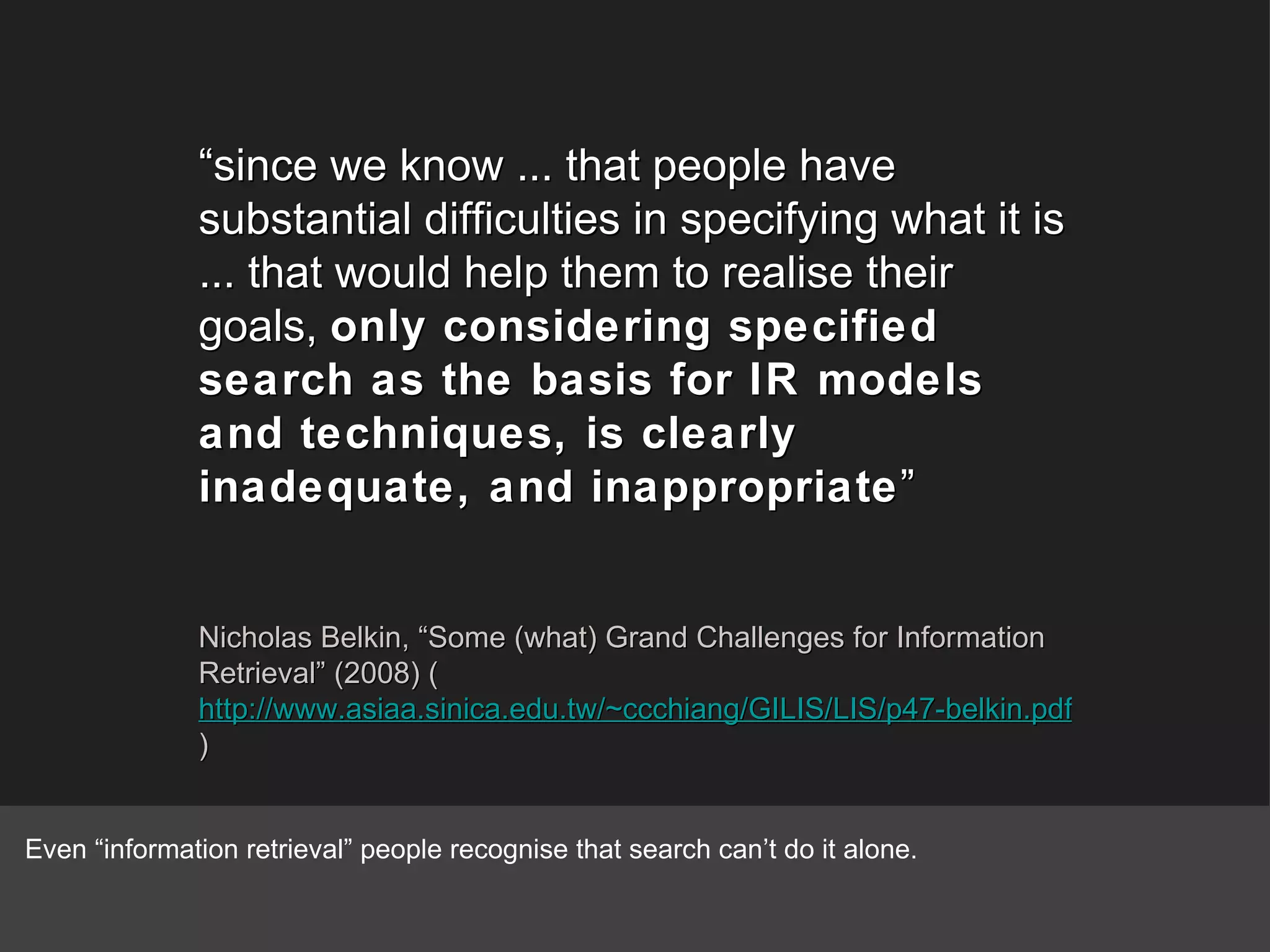 “ since we know ... that people have substantial difficulties in specifying what it is ... that would help them to realise their goals,  only considering specified search as the basis for IR models and techniques, is clearly inadequate, and inappropriate ” Nicholas Belkin, “Some (what) Grand Challenges for Information Retrieval” (2008) ( http://www.asiaa.sinica.edu.tw/~ccchiang/GILIS/LIS/p47-belkin.pdf ) Even “information retrieval” people recognise that search can’t do it alone. 