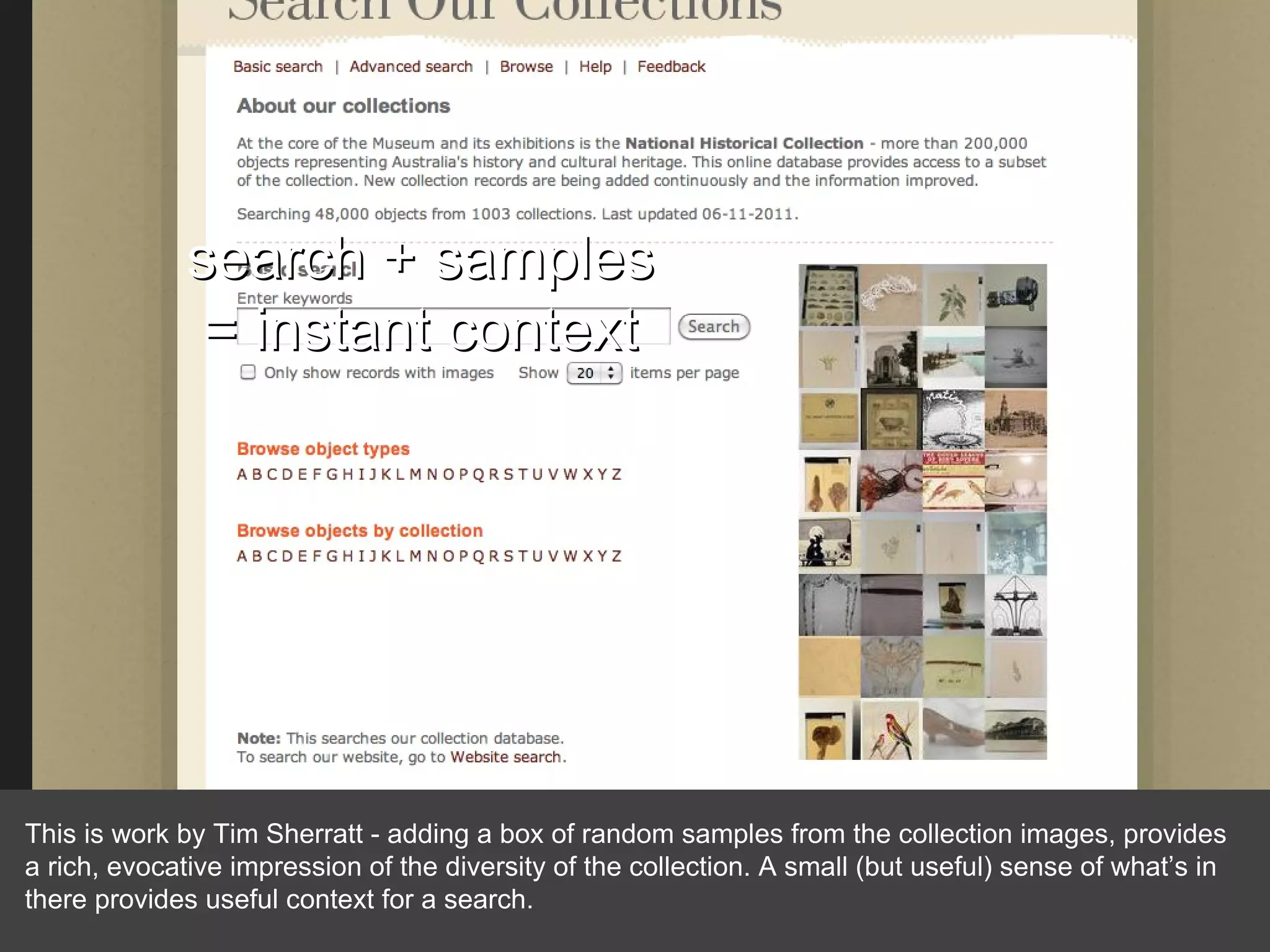 search + samples = instant context This is work by Tim Sherratt - adding a box of random samples from the collection images, provides a rich, evocative impression of the diversity of the collection. A small (but useful) sense of what’s in there provides useful context for a search. 