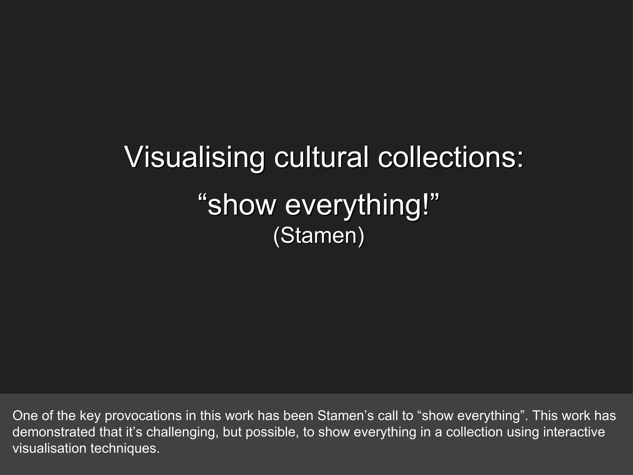 Visualising cultural collections: “ show everything!” (Stamen) One of the key provocations in this work has been Stamen’s call to “show everything”. This work has demonstrated that it’s challenging, but possible, to show everything in a collection using interactive visualisation techniques. 