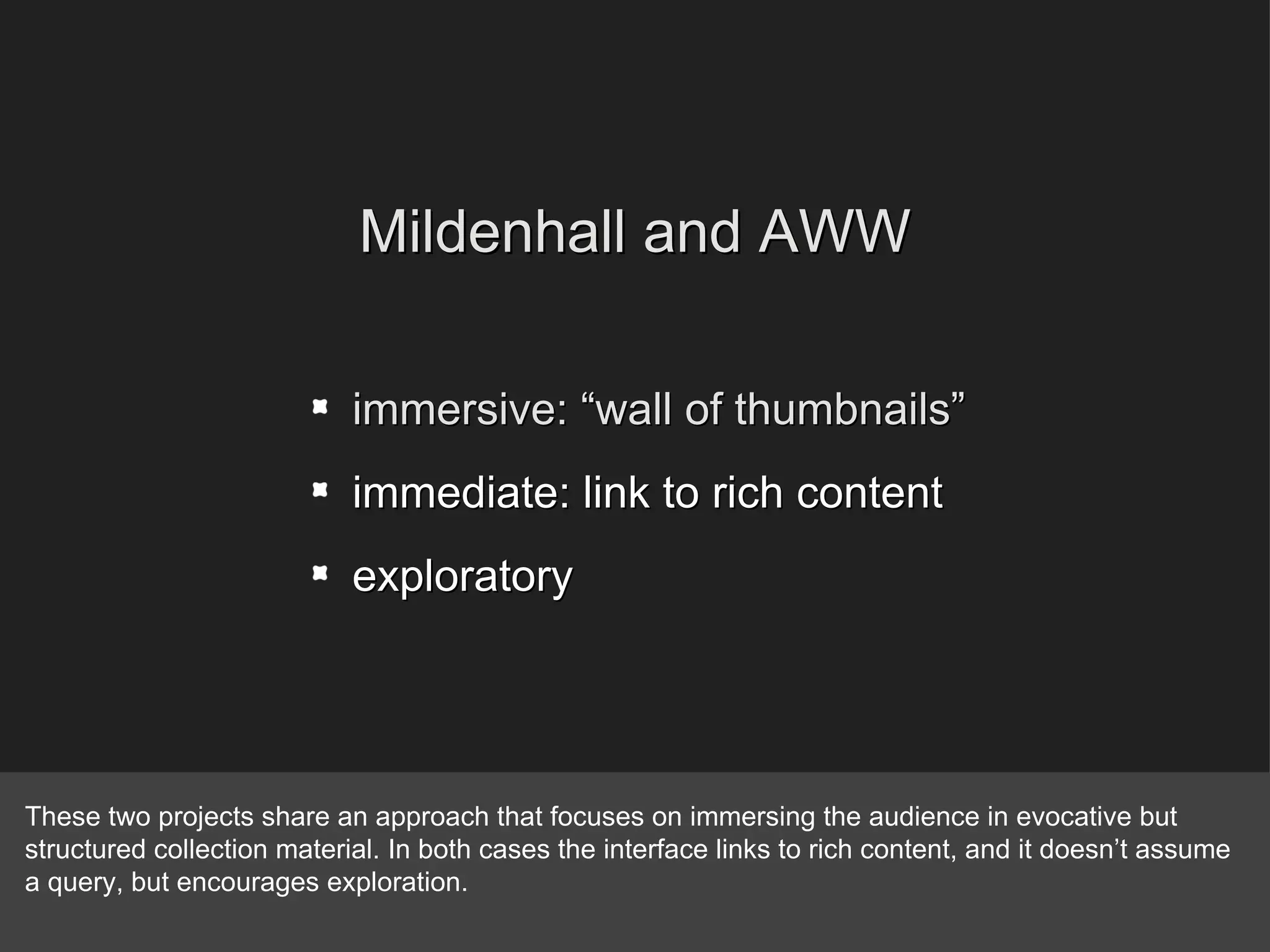 Mildenhall and AWW immersive: “wall of thumbnails” immediate: link to rich content exploratory These two projects share an approach that focuses on immersing the audience in evocative but structured collection material. In both cases the interface links to rich content, and it doesn’t assume a query, but encourages exploration. 