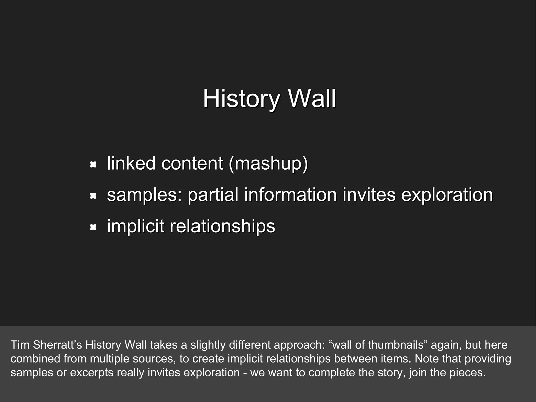 linked content (mashup) samples: partial information invites exploration implicit relationships History Wall Tim Sherratt’s History Wall takes a slightly different approach: “wall of thumbnails” again, but here combined from multiple sources, to create implicit relationships between items. Note that providing samples or excerpts really invites exploration - we want to complete the story, join the pieces. 