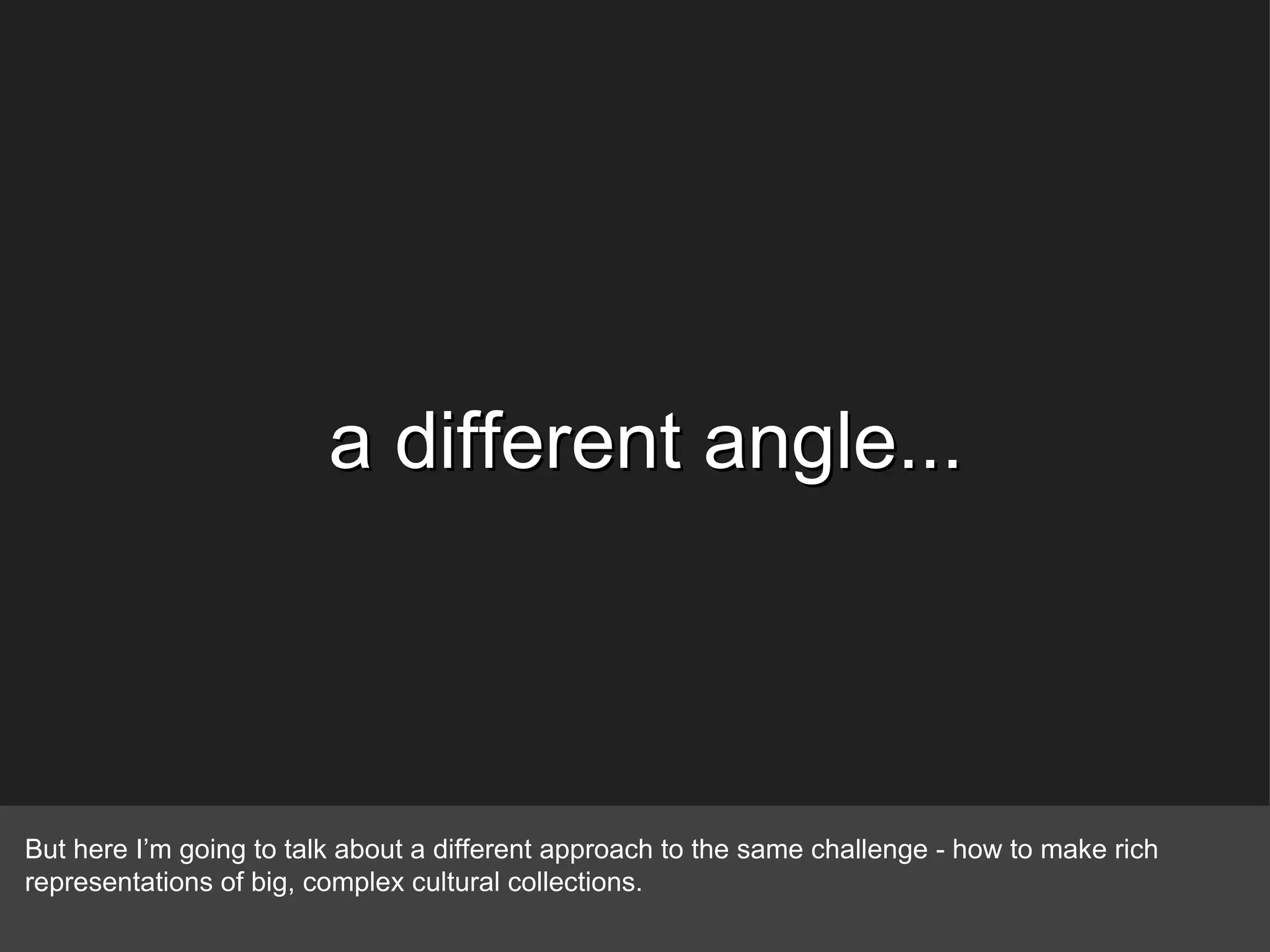 a different angle... But here I’m going to talk about a different approach to the same challenge - how to make rich representations of big, complex cultural collections. 