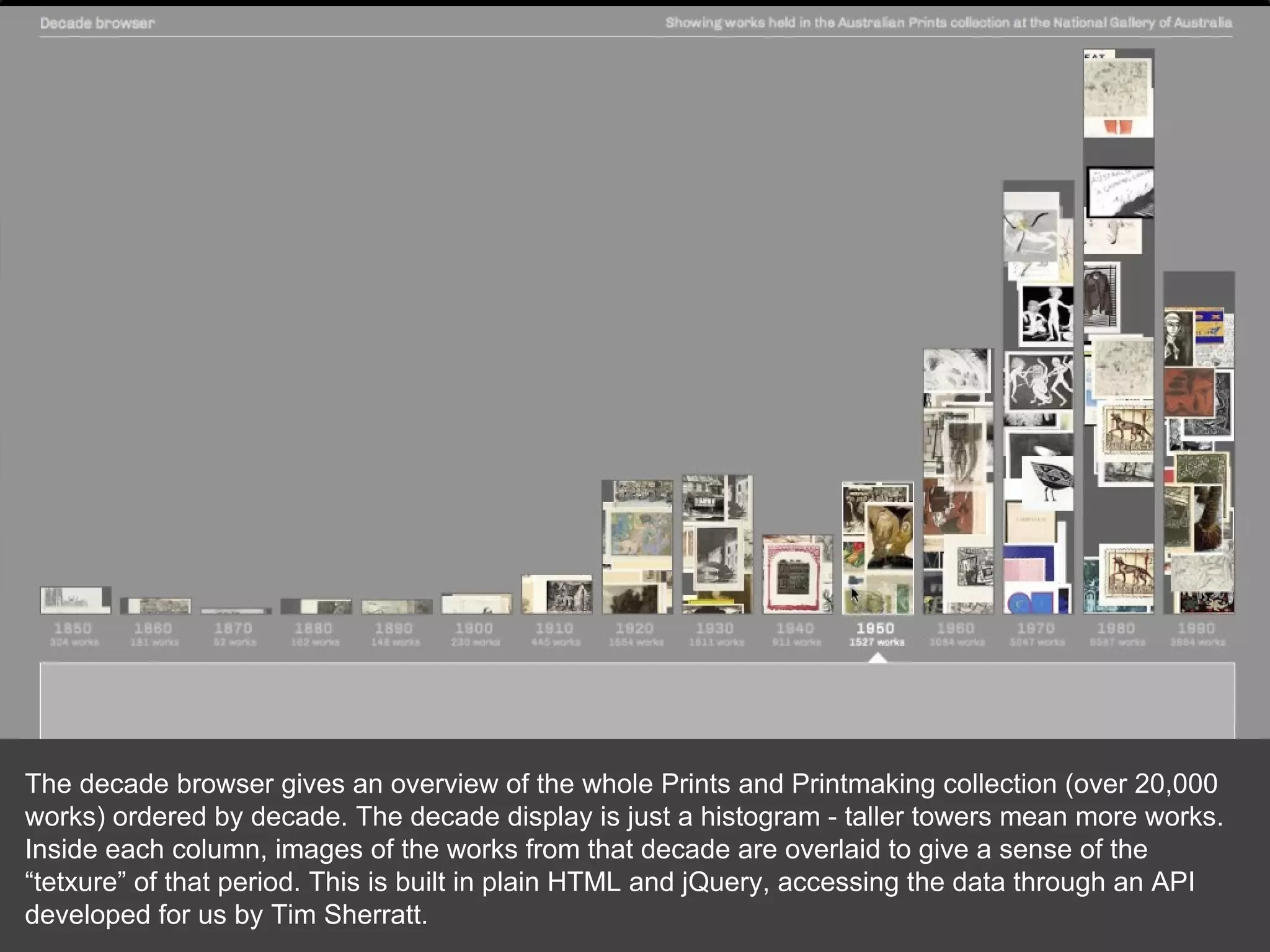 The decade browser gives an overview of the whole Prints and Printmaking collection (over 20,000 works) ordered by decade. The decade display is just a histogram - taller towers mean more works. Inside each column, images of the works from that decade are overlaid to give a sense of the “tetxure” of that period. This is built in plain HTML and jQuery, accessing the data through an API developed for us by Tim Sherratt. 