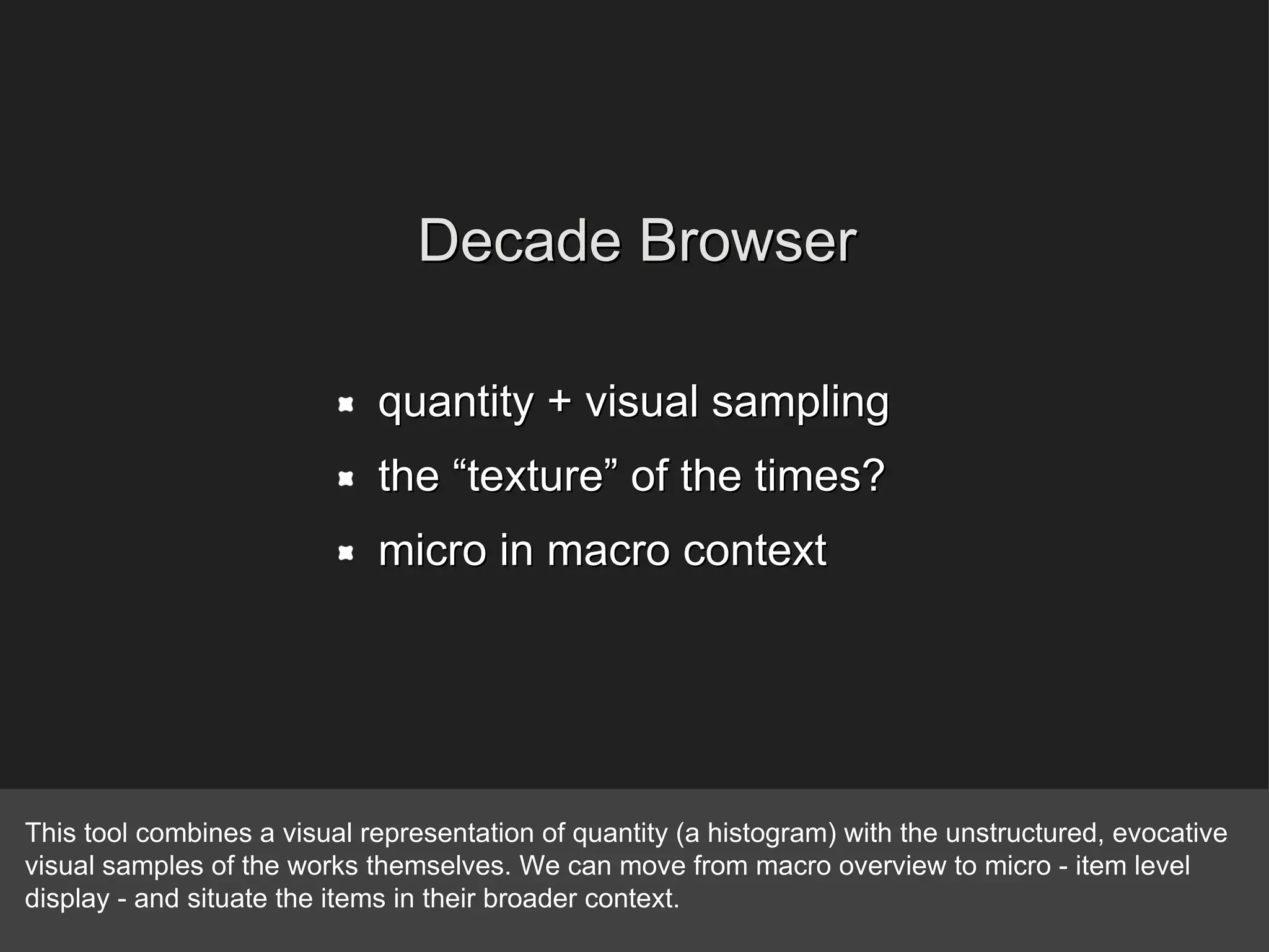 quantity + visual sampling  the “texture” of the times?  micro in macro context Decade Browser This tool combines a visual representation of quantity (a histogram) with the unstructured, evocative visual samples of the works themselves. We can move from macro overview to micro - item level display - and situate the items in their broader context. 