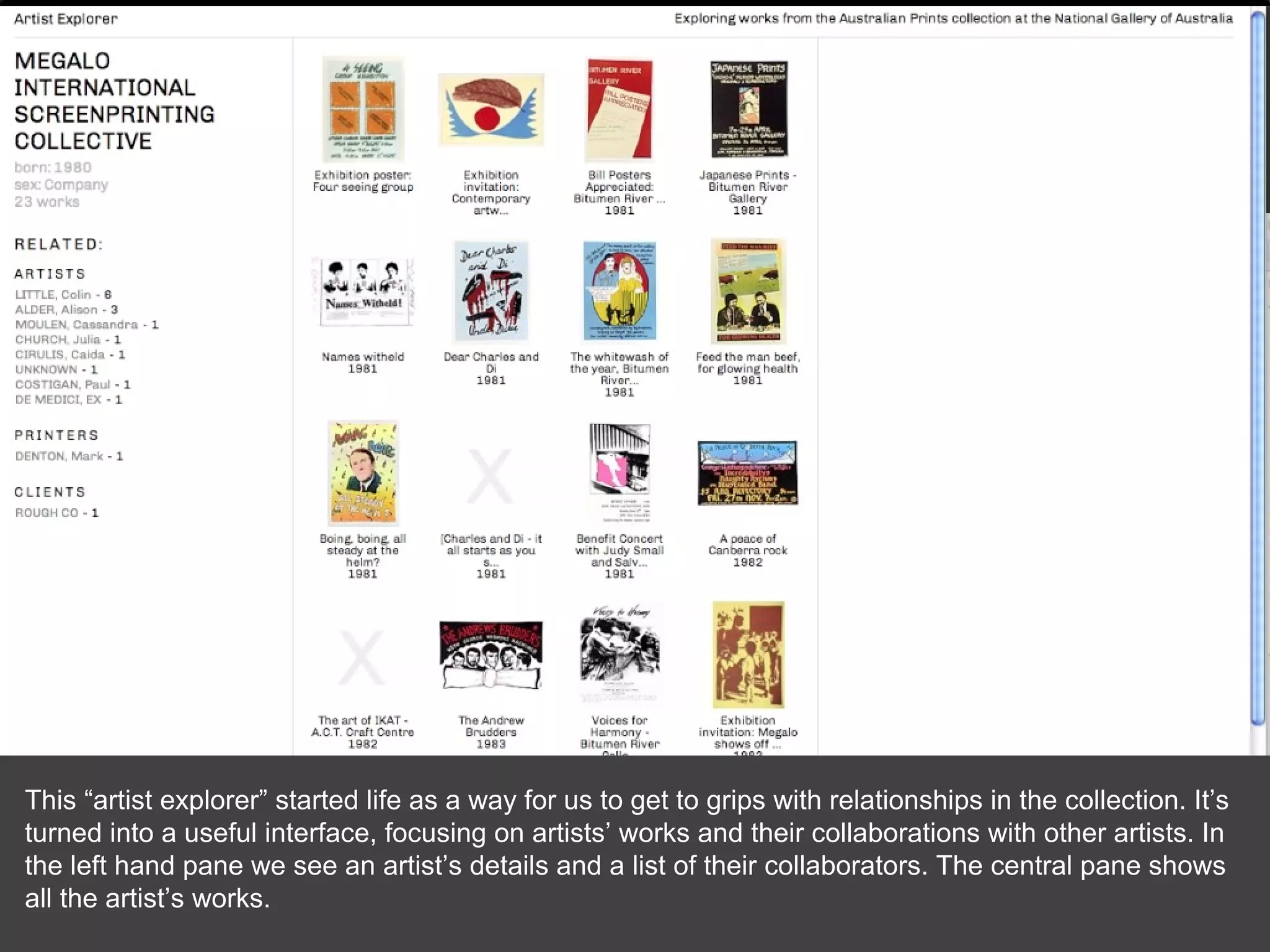 This “artist explorer” started life as a way for us to get to grips with relationships in the collection. It’s turned into a useful interface, focusing on artists’ works and their collaborations with other artists. In the left hand pane we see an artist’s details and a list of their collaborators. The central pane shows all the artist’s works. 