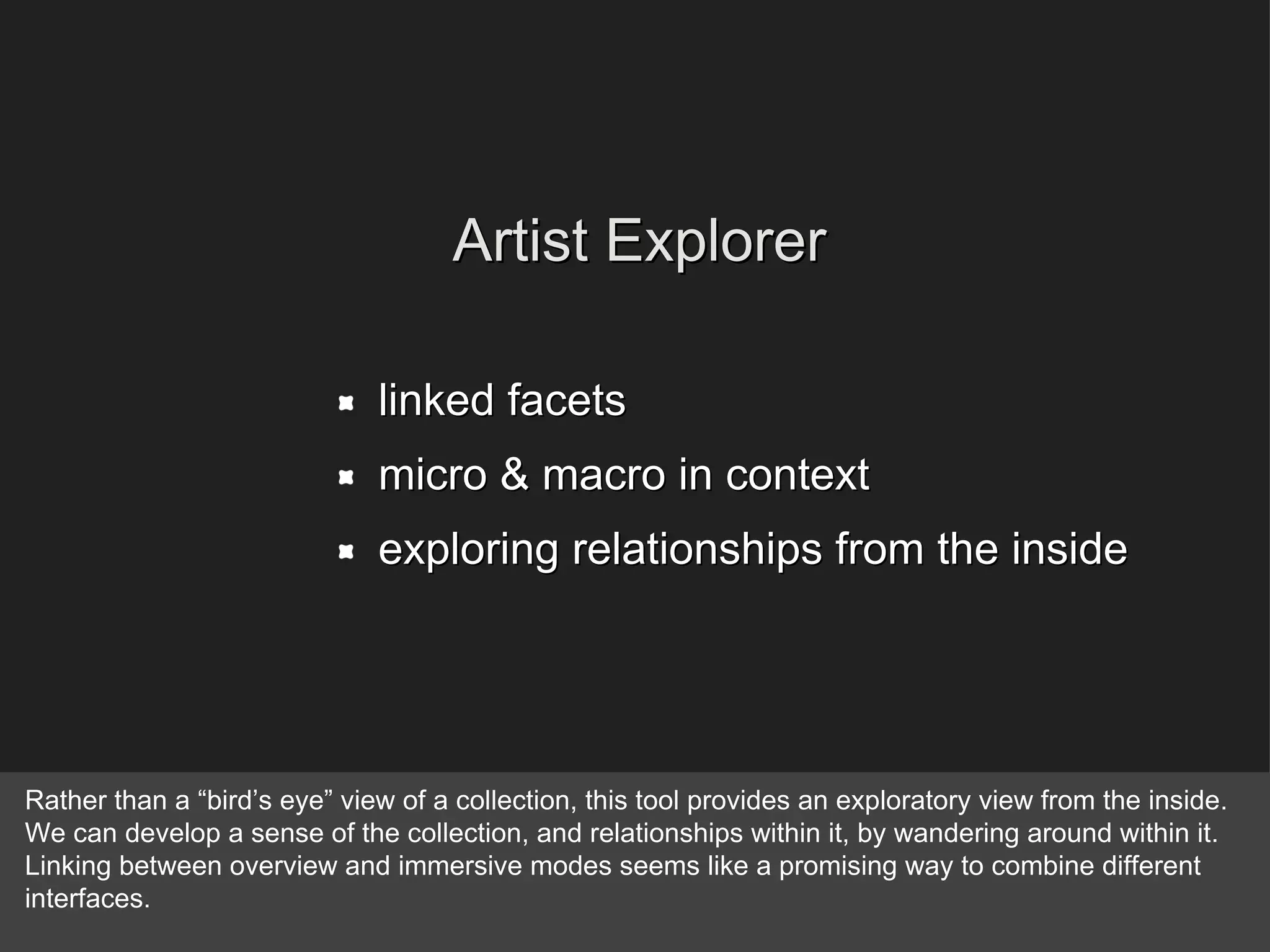 linked facets micro & macro in context exploring relationships from the inside Artist Explorer Rather than a “bird’s eye” view of a collection, this tool provides an exploratory view from the inside. We can develop a sense of the collection, and relationships within it, by wandering around within it. Linking between overview and immersive modes seems like a promising way to combine different interfaces. 
