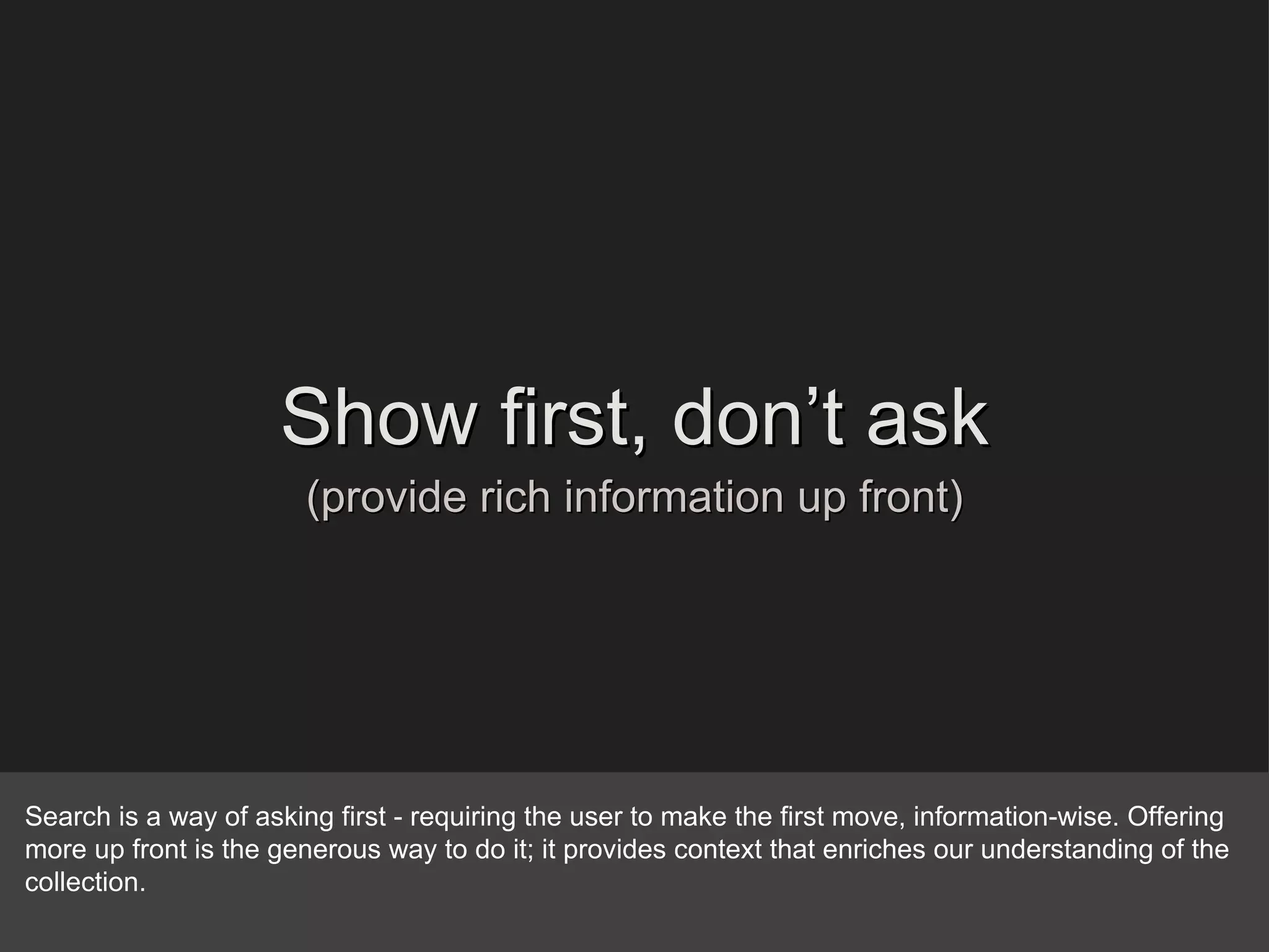 Show first, don’t ask (provide rich information up front) Search is a way of asking first - requiring the user to make the first move, information-wise. Offering more up front is the generous way to do it; it provides context that enriches our understanding of the collection. 