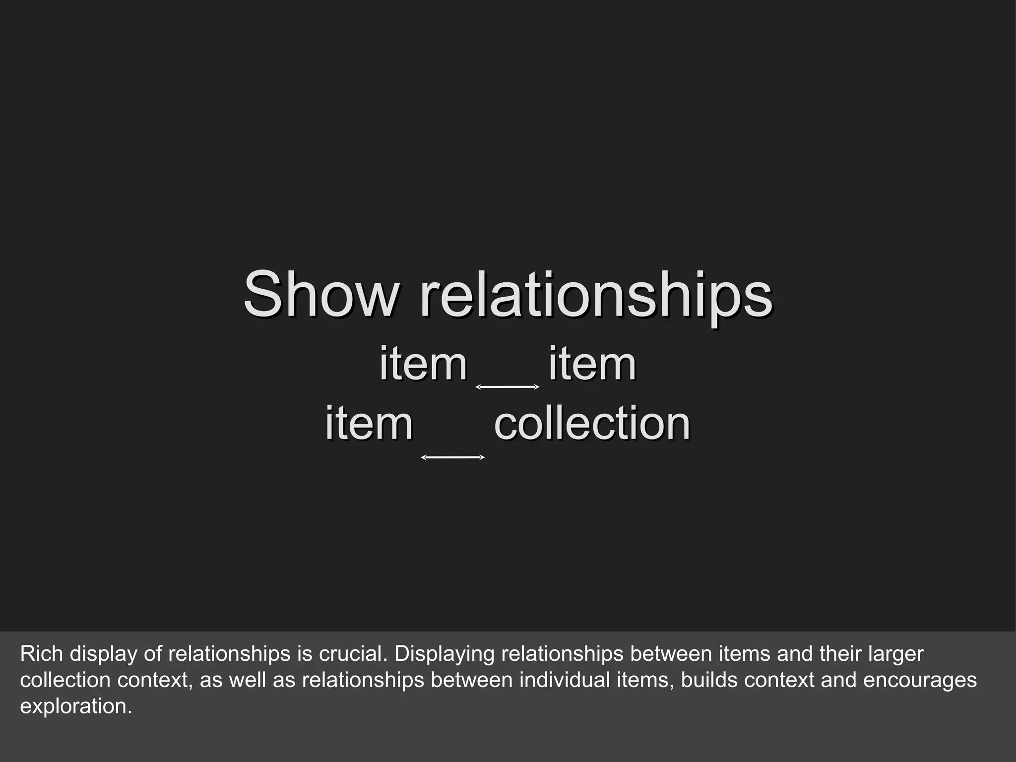 Show relationships item  item item  collection Rich display of relationships is crucial. Displaying relationships between items and their larger collection context, as well as relationships between individual items, builds context and encourages exploration. 