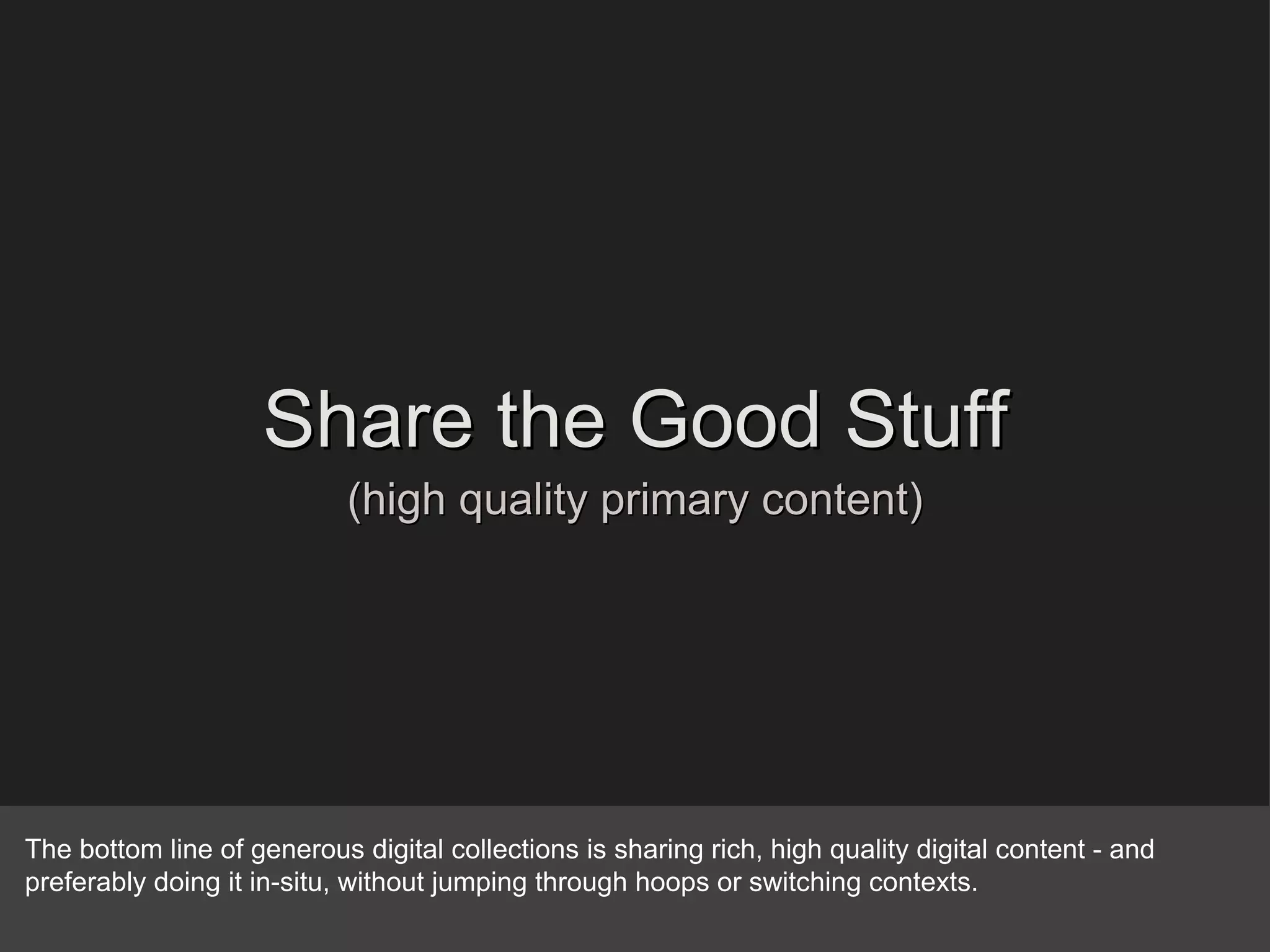 Share the Good Stuff (high quality primary content) The bottom line of generous digital collections is sharing rich, high quality digital content - and preferably doing it in-situ, without jumping through hoops or switching contexts. 