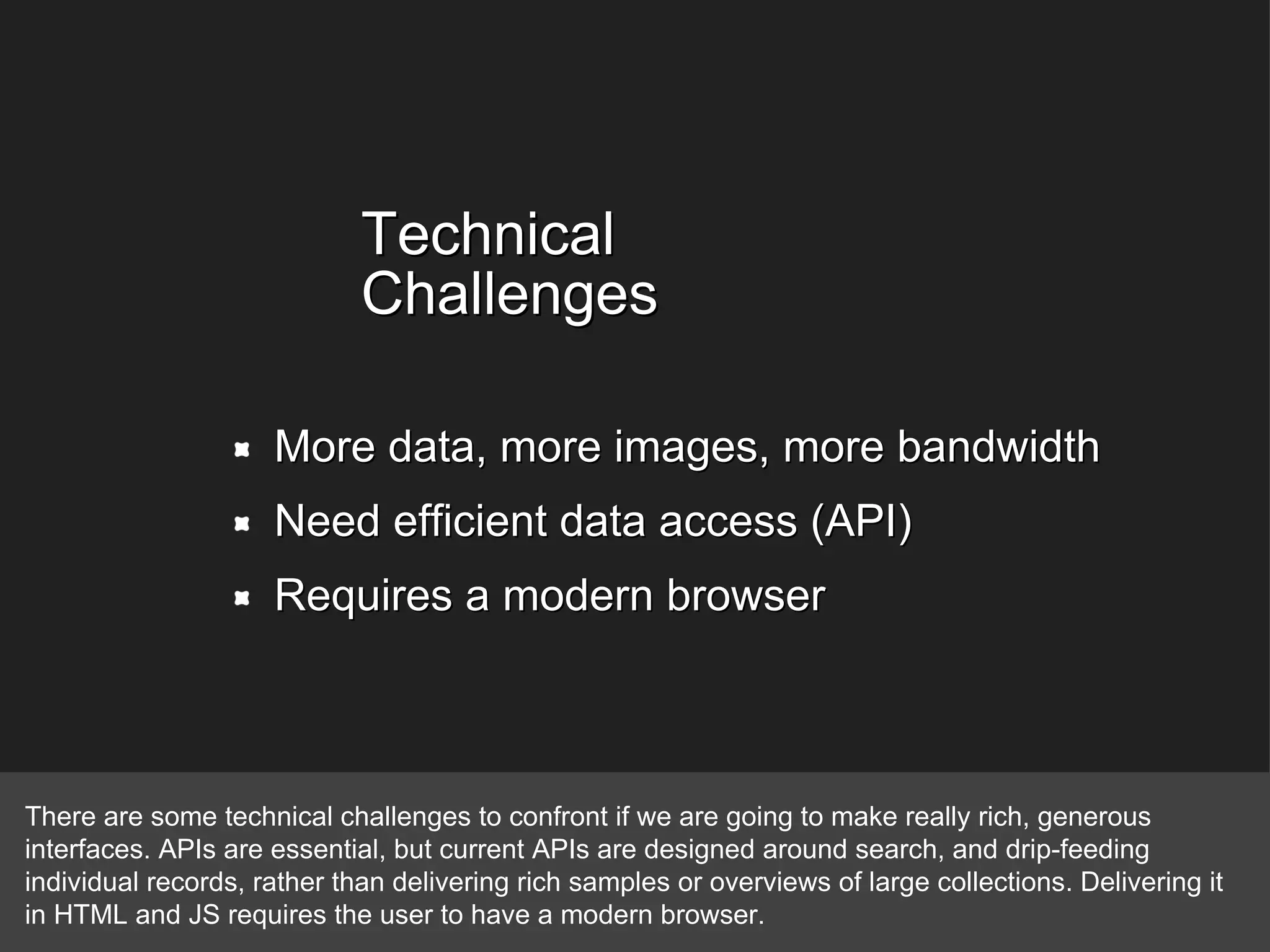 Technical Challenges More data, more images, more bandwidth Need efficient data access (API) Requires a modern browser There are some technical challenges to confront if we are going to make really rich, generous interfaces. APIs are essential, but current APIs are designed around search, and drip-feeding individual records, rather than delivering rich samples or overviews of large collections. Delivering it in HTML and JS requires the user to have a modern browser. 