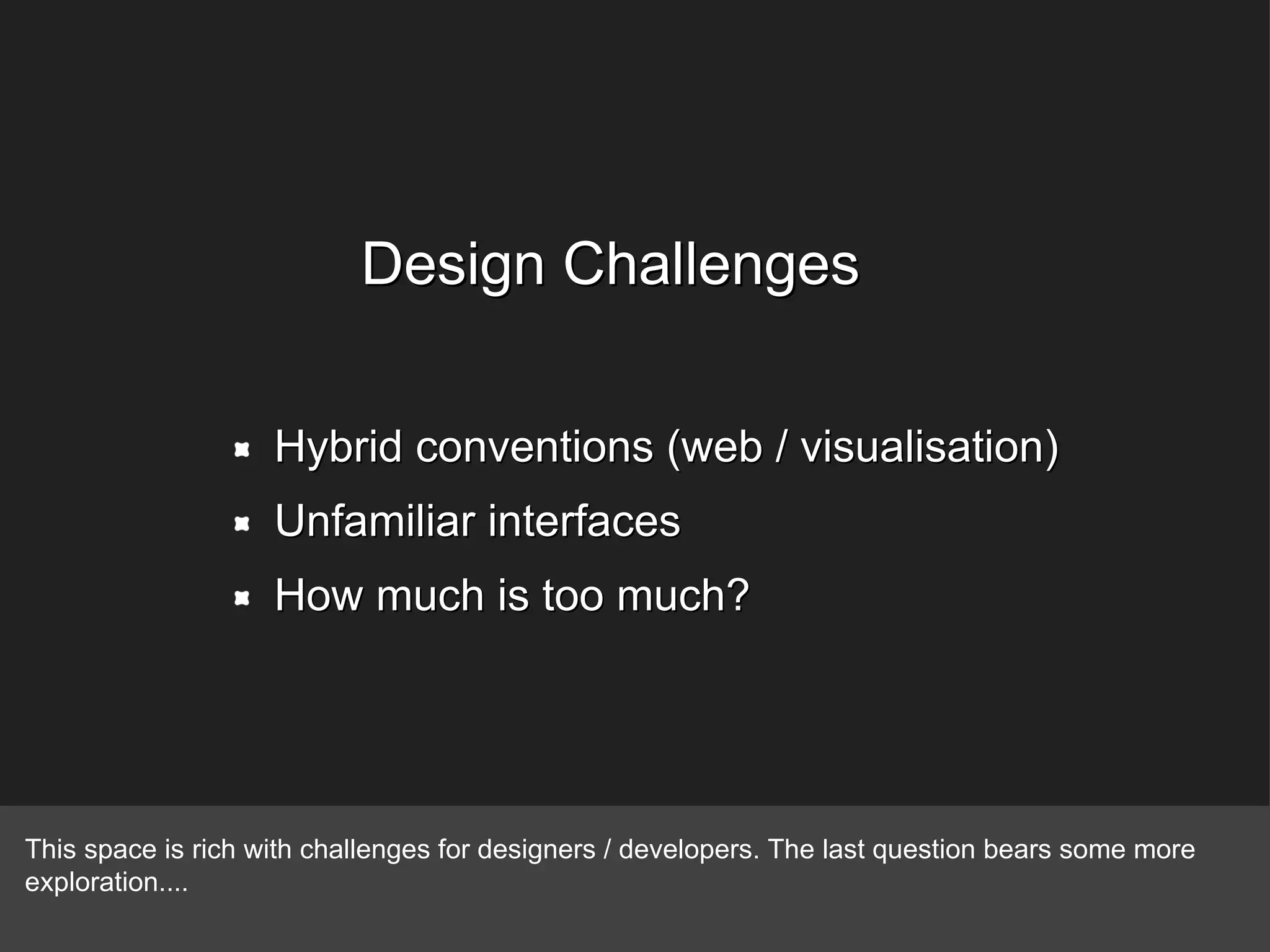 Design Challenges Hybrid conventions (web / visualisation) Unfamiliar interfaces How much is too much? This space is rich with challenges for designers / developers. The last question bears some more exploration.... 