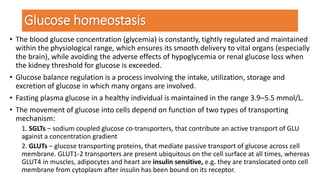 Glucose homeostasis
• The blood glucose concentration (glycemia) is constantly, tightly regulated and maintained
within the physiological range, which ensures its smooth delivery to vital organs (especially
the brain), while avoiding the adverse effects of hypoglycemia or renal glucose loss when
the kidney threshold for glucose is exceeded.
• Glucose balance regulation is a process involving the intake, utilization, storage and
excretion of glucose in which many organs are involved.
• Fasting plasma glucose in a healthy individual is maintained in the range 3.9–5.5 mmol/L.
• The movement of glucose into cells depend on function of two types of transporting
mechanism:
1. SGLTs – sodium coupled glucose co-transporters, that contribute an active transport of GLU
against a concentration gradient
2. GLUTs – glucose transporting proteins, that mediate passive transport of glucose across cell
membrane. GLUT1-2 transporters are present ubiquitous on the cell surface at all times, whereas
GLUT4 in muscles, adipocytes and heart are insulin sensitive, e.g. they are translocated onto cell
membrane from cytoplasm after insulin has been bound on its receptor.
 