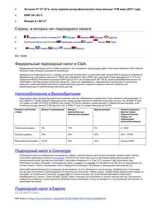 • Эстония 21 %[5]
(0 %, если годовой доход физического лица меньше 1728 евро (2011 год))
• ЮАР 24—43 %
• Япония 5—50 %[5]
Страны, в которых нет подоходного налога
• Андорра (в процессе введения)[11]
. Багамы Бахрейн Бермуды Бурунди
• Британские Виргинские Острова Каймановы острова Кувейт Монако Оман
• Катар Сомали ОАЭ Уругвай Вануату
См. также
Федеральный подоходный налог в США
Федеральный подоходный налог в США не узаконен 16-й поправкой к Конституции США и Налоговым Кодексом США (Internal
Revenue Code), который принимается Конгрессом.
Федеральный подоходный налог с граждан достаточно прогрессивен: по меньшей мере первые 8950 $ дохода не облагаются
федеральным подоходным налогом (17 900 $ для супружеских пар в 2008 году), налоговые ставки варьируются от 10 % (со
следующих 8025 $ облагаемого дохода в 2008 году) до 35 % (на доходы выше 357 700 $), однако разнообразные вычеты из
облагаемого налогом дохода (ипотечные проценты, налоги на недвижимость, образование и прочие) могут значительно
уменьшить налоговое бремя для многих представителей среднего и верхнего среднего классов, особенно для
домовладельцев со значительным ипотечным долгом.
Налогообложение в Великобритании
Подоходный налог (Income Tax) является основным налогом, собираемым государством. Налог является прогрессивным, то
есть зависит от суммы дохода. Первоначальная сумма дохода налогом не облагается для всех частных лиц. В 2009-10 году
эта сумма составит £6 475[1]. В 2008-09 году ставка 10% была отменена, кроме доходов от сберегательных вкладов, если
остальные доходы меньше 2 320 фунтов в год. В 2009-10 году эта сумма повышена до £2 440.
Уровень налоговой
ставки
Доход от дивидендов Доход с
накопительных
банковских вкладов
Другие доходы Уровень дохода в
фунтах (сверх
первоначальной
суммы, не
подлежащей
налогообложению)
Начальный уровень 0% 10% 0% 0 - 2440
Базовый уровень 10% 20% 20% 2441 - 37400
Максимальный уровень 32,5% 40% 40% Свыше 37400
Подоходный налог в Сингапуре
Подоходный налог для физических лиц является, наряду с корпоративным налогом для компаний, одним из двух главных
источников подоходного налога в Сингапуре[1]. Платится этот налог раз в год и в настоящее время рассчитывается по
прогрессивной шкале (для местных жителей) с налогами в пределах от 0 % до 20 % начиная с 2007 налогового года.
Налоговый год здесь совпадает с календарным годом с 1 января по 31 декабря и оплачивается из расчета за предыдущий год;
соответственно, налоги, подлежащие оплате, базируются на доходах, полученных в предыдущий календарный год.
Налогообложение базируется на принципе происхождения, то есть облагаются только доходы, заработанные в Сингапуре,
или доходы иностранного происхождения, но полученные в Сингапуре. Любые доходы, заработанные физическими лицами за
границей, но полученные в Сингапуре 1 января 2004 или после этой даты (за исключением партнеров в компаниях)
освобождаются от налога. Такая система, однако, имеет потенциал для уклонения от уплаты налогов для лиц, получающих
прибыль из-за границы, путем получения налоговой льготы благодаря статусу не-резидента, и использующих этих доходы за
пределами Сингапура.
Подоходный налог в Европе
15:23 06/07/2011
РИА Новости http://ria.ru/research_rating/20110706/398057054.html#ixzz2lAQFbrkh
 
