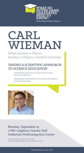 Monday, September 15 
7 PM, Leighton Concert Hall 
DeBartolo Performing Arts Center 
CARL 
WIEMAN 
Nobel Laureate in Physics 
Professor of Physics, Stanford University 
TAKING A SCIENTIFIC APPROACH 
TO SCIENCE EDUCATION 
Narrowing the gap between scientific advancements 
and science education 
Explaining the relationship between research and effective 
teaching and learning 
The event is free and open to the public. 
Ticket distribution begins one hour before the event. 
FORUM2014.ND.EDU 
