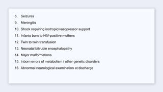 8. Seizures
9. Meningitis
10. Shock requiring inotropic/vasopressor support
11. Infants born to HIV-positive mothers
12. Twin to twin transfusion
13. Neonatal bilirubin encephalopathy
14. Major malformations
15. Inborn errors of metabolism / other genetic disorders
16. Abnormal neurological examination at discharge
 