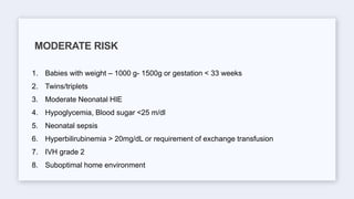 1. Babies with weight – 1000 g- 1500g or gestation < 33 weeks
2. Twins/triplets
3. Moderate Neonatal HIE
4. Hypoglycemia, Blood sugar <25 m/dl
5. Neonatal sepsis
6. Hyperbilirubinemia > 20mg/dL or requirement of exchange transfusion
7. IVH grade 2
8. Suboptimal home environment
MODERATE RISK
 