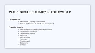 LOW RISK
 Pediatrician / primary care provider
 Screen for deviation in growth and development
Moderate risk
 Neonatologist and developmental pediatrician
 Developmental pediatrician
 Developmental therapist
 Radiologist
 Ophthalmologist
 Audiologist
 Physiotherapist
 Social worker
 Dietician
WHERE SHOULD THE BABY BE FOLLOWED UP
 
