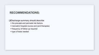 Discharge summary should describe
 the prenatal and perinatal risk factors,
 neonate's hospital course and (and therapies)
 frequency of follow up required
 type of tests needed
RECOMMENDATIONS:
 