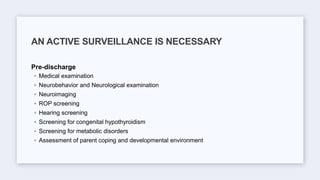 Pre-discharge
◦ Medical examination
◦ Neurobehavior and Neurological examination
◦ Neuroimaging
◦ ROP screening
◦ Hearing screening
◦ Screening for congenital hypothyroidism
◦ Screening for metabolic disorders
◦ Assessment of parent coping and developmental environment
AN ACTIVE SURVEILLANCE IS NECESSARY
 