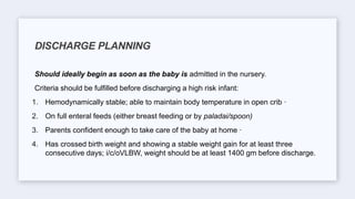 Should ideally begin as soon as the baby is admitted in the nursery.
Criteria should be fulfilled before discharging a high risk infant:
1. Hemodynamically stable; able to maintain body temperature in open crib ·
2. On full enteral feeds (either breast feeding or by paladai/spoon)
3. Parents confident enough to take care of the baby at home ·
4. Has crossed birth weight and showing a stable weight gain for at least three
consecutive days; i/c/oVLBW, weight should be at least 1400 gm before discharge.
DISCHARGE PLANNING
 