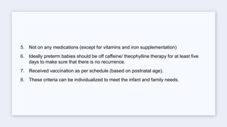 5. Not on any medications (except for vitamins and iron supplementation)
6. Ideally preterm babies should be off caffeine/ theophylline therapy for at least five
days to make sure that there is no recurrence.
7. Received vaccination as per schedule (based on postnatal age).
8. These criteria can be individualized to meet the infant and family needs.
 